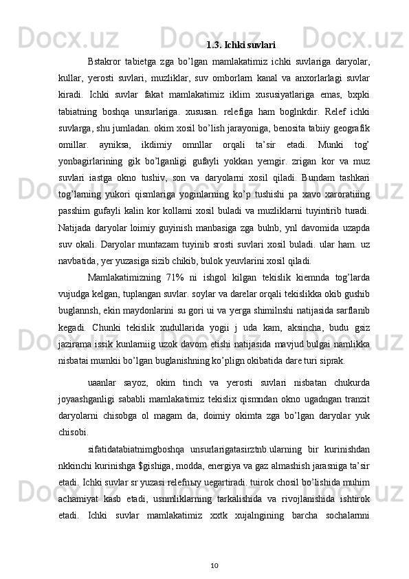 1.3. Ichki suvlari
Bstakror   tabietga   zga   bo’lgan   mamlakatimiz   ichki   suvlariga   daryolar,
kullar,   yerosti   suvlari,   muzliklar,   suv   omborlarn   kanal   va   anxorlarlagi   suvlar
kiradi.   Ichki   suvlar   fakat   mamlakatimiz   iklim   xususiyatlariga   emas,   bxpki
tabiatning   boshqa   unsurlariga.   xususan.   relefiga   ham   boglnkdir.   Relef   ichki
suvlarga, shu jumladan. okim xosil bo’lish jarayoniga, benosita tabiiy geografik
omillar.   ayniksa,   ikdimiy   omnllar   orqali   ta’sir   etadi.   Munki   tog’
yonbagirlarining   gik   bo’lganligi   gufayli   yokkan   yemgir.   zrigan   kor   va   muz
suvlari   iastga   okno   tushiv,   son   va   daryolarni   xosil   qiladi.   Bundam   tashkari
tog’larning   yukori   qismlariga   yoginlarning   ko’p   tushishi   pa   xavo   xaroratiiing
passhim   gufayli  kalin  kor   kollami   xosil  buladi  va  muzliklarni   tuyintirib  turadi.
Natijada   daryolar   loimiy   guyinish   manbasiga   zga   bulnb,   ynl   davomida   uzapda
suv   okali.   Daryolar   muntazam   tuyinib   srosti   suvlari   xosil   buladi.   ular   ham.   uz
navbatida, yer yuzasiga sizib chikib, bulok yeuvlarini xosil qiladi.
Mamlakatimizning   71%   ni   ishgol   kilgan   tekislik   kiemnda   tog’larda
vujudga kelgan, tuplangan suvlar. soylar va darelar orqali tekislikka okib gushib
buglannsh, ekin maydonlarini su gori   ui   va yerga shimilnshi natijasida sarflanib
kegadi.   Chunki   tekislik   xudullarida   yogii   j   uda   kam,   aksincha,   budu   gsiz
jazirama issik  kunlarniig uzok davom  etishi  natijasida mavjud bulgai  namlikka
nisbatai mumkii bo’lgan buglanishning ko’plign okibatida dare turi siprak.
uaanlar   sayoz,   okim   tinch   va   yerosti   suvlari   nisbatan   chukurda
joyaashganligi   sababli   mamlakatimiz   tekislix   qismndan   okno   ugadngan   tranzit
daryolarni   chisobga   ol   magam   da,   doimiy   okimta   zga   bo’lgan   daryolar   yuk
chisobi.
sifatidatabiatnimgboshqa   unsurlarigatasirztnb.ularning   bir   kurinishdan
nkkinchi kurinishga $gishiga, modda, energiya va gaz almashish jarasniga ta’sir
etadi. Ichki suvlar sr yuzasi relefn ы y uegartiradi. tuirok chosil bo’lishida muhim
achamiyat   kasb   etadi,   usnmliklarning   tarkalishida   va   rivojlanishida   ishtirok
etadi.   Ichki   suvlar   mamlakatimiz   xxtk   xujalngining   barcha   sochalarnni
10 