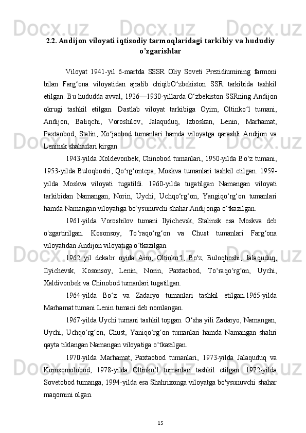 2.2. A ndijon viloyati iqtisodiy tarmoqlaridagi tarkibiy va hududiy
o’zgarishlar
Viloyat   1941-yil   6-martda   SSSR   Oliy   Soveti   Prezidiumining   farmoni
bilan   Farg ona   viloyatidanʻ   ajralib   chiqibO zbekiston   SSR	ʻ   tarkibida   tashkil
etilgan. Bu hududda avval,   1926 — 1930-yillarda   O‘zbekiston SSRning   Andijon
okrugi   tashkil   etilgan.   Dastlab   viloyat   tarkibiga   Oyim ,   Oltinko l   tumani	
ʻ ,
Andijon ,   Baliqchi ,   Voroshilov ,   Jalaquduq ,   Izboskan ,   Lenin ,   Marhamat ,
Paxtaobod ,   Stalin ,   Xo jaobod   tumanlari	
ʻ   hamda   viloyatga   qarashli   Andijon   va
Leninsk  shaharlari kirgan.
1943-yilda   Xoldevonbek ,   Chinobod tumanlari , 1950-yilda   Bo z tumani	
ʻ ,
1953-yilda   Buloqboshi ,   Qo rg ontepa	
ʻ ʻ ,   Moskva   tumanlari   tashkil   etilgan.   1959-
yilda   Moskva   viloyati   tugatildi.   1960-yilda   tugatilgan   Namangan   viloyati
tarkibidan   Namangan,   Norin,   Uychi,   Uchqo‘rg‘on,   Yangiqo‘rg‘on   tumanlari
hamda Namangan viloyatiga bo‘ysunuvchi shahar Andijonga o‘tkazilgan.
1961-yilda   Voroshilov   tumani   Ilyichevsk,   Stalinsk   esa   Moskva   deb
o'zgartirilgan.   Kosonsoy,   To raqo rg on   va   Chust   tumanlari   Farg ona	
ʻ ʻ ʻ ʻ
viloyatidan Andijon viloyatiga o tkazilgan.
ʻ
1962   yil   dekabr   oyida   Aim,   Oltinko l,   Bo'z,   Buloqboshi,   Jalaquduq,	
ʻ
Ilyichevsk,   Kosonsoy,   Lenin,   Norin,   Paxtaobod,   To raqo rg on,   Uychi,	
ʻ ʻ ʻ
Xaldivonbek va Chinobod tumanlari tugatilgan.
1964-yilda   Bo z   va   Zadaryo   tumanlari   tashkil   etilgan.1965-yilda	
ʻ
Marhamat tumani Lenin tumani deb nomlangan.
1967-yilda Uychi tumani tashkil topgan. O sha yili Zadaryo, Namangan,	
ʻ
Uychi,   Uchqo rg on,   Chust,   Yaniqo rg on   tumanlari   hamda   Namangan   shahri	
ʻ ʻ ʻ ʻ
qayta tiklangan Namangan viloyatiga o tkazilgan.	
ʻ
1970-yilda   Marhamat,   Paxtaobod   tumanlari,   1973-yilda   Jalaquduq   va
Komsomolobod,   1978-yilda   Oltinko‘l   tumanlari   tashkil   etilgan.   1972-yilda
Sovetobod tumanga, 1994-yilda esa Shahrixonga viloyatga bo'ysunuvchi shahar
maqomini olgan.
15 