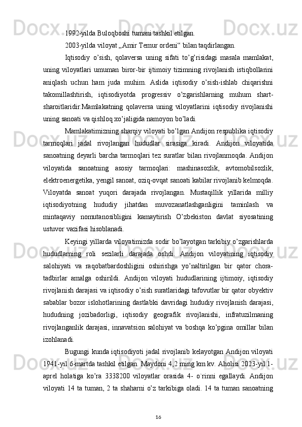 1992-yilda Buloqboshi tumani tashkil etilgan.
2003-yilda viloyat  „Amir Temur ordeni“  bilan taqdirlangan.
Iqtisodiy   o’sish,   qolaversa   uning   sifati   to’g’risidagi   masala   mamlakat,
uning   viloyatlari   umuman   biror-bir   ijtimoiy   tizimning   rivojlanish   istiqbollarini
aniqlash   uchun   ham   juda   muhim.   Aslida   iqtisodiy   o’sish-ishlab   chiqarishni
takomillashtirish,   iqtisodiyotda   progressiv   o’zgarishlarning   muhum   shart-
sharoitlaridir.Mamlakatning   qolaversa   uning   viloyatlarini   iqtisodiy   rivojlanishi
uning sanoati va qishloq xo’jaligida namoyon bo’ladi. 
Mamlakatimizning sharqiy viloyati bo’lgan Andijon respublika iqtisodiy
tarmoqlari   jadal   rivojlangan   hududlar   sirasiga   kiradi.   Andijon   viloyatida
sanoatning   deyarli   barcha   tarmoqlari   tez   suratlar   bilan   rivojlanmoqda.   Andijon
viloyatida   sanoatning   asosiy   tarmoqlari:   mashinasozlik,   avtomobilsozlik,
elektroenergetika, yengil sanoat, oziq-ovqat sanoati kabilar rivojlanib kelmoqda.
Viloyatda   sanoat   yuqori   darajada   rivojlangan.   Mustaqillik   yillarida   milliy
iqtisodiyotning   hududiy   jihatdan   muvozanatlashganligini   taminlash   va
mintaqaviy   nomutanosibligini   kamaytirish   O’zbekiston   davlat   siyosatining
ustuvor vazifasi hisoblanadi. 
Keyingi yillarda viloyatimizda sodir bo’layotgan tarkibiy o’zgarishlarda
hududlarning   roli   sezilarli   darajada   oshdi.   Andijon   viloyatining   iqtisodiy
salohiyati   va   raqobatbardoshligini   oshirishga   yo’naltirilgan   bir   qator   chora-
tadbirlar   amalga   oshirildi.   Andijon   viloyati   hududlarining   ijtimoiy,   iqtisodiy
rivojlanish darajasi va iqtisodiy o’sish suratlaridagi tafovutlar bir qator obyektiv
sabablar   bozor   islohotlarining   dastlabki   davridagi   hududiy   rivojlanish   darajasi,
hududning   jozibadorligi,   iqtisodiy   geografik   rivojlanishi,   infratuzilmaning
rivojlanganlik   darajasi,   innavatsion   salohiyat   va   boshqa   ko’pgina   omillar   bilan
izohlanadi. 
Bugungi kunda iqtisodiyoti jadal rivojlanib kelayotgan Andijon viloyati
1941-yil 6-martda tashkil etilgan. Maydoni 4,2 ming km kv. Aholisi 2023-yil 1-
aprel   holatiga   ko’ra   3338200   viloyatlar   orasida   4-   o`rinni   egallaydi.   Andijon
viloyati  14  ta tuman,  2 ta  shaharni   o’z  tarkibiga  oladi.  14 ta  tuman  sanoatning
16 