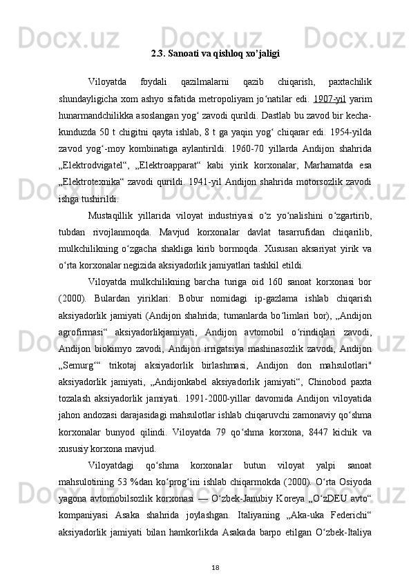2.3. Sanoati va qishloq xo’jaligi
Viloyatda   foydali   qazilmalarni   qazib   chiqarish,   paxtachilik
shundayligicha  xom  ashyo  sifatida metropoliyam  jo natilar  edi.  ʻ 1907-yil   yarim
hunarmandchilikka asoslangan yog  zavodi qurildi. Dastlab bu zavod bir kecha-	
ʻ
kunduzda 50 t  chigitni  qayta ishlab, 8 t  ga yaqin yog  chiqarar  edi. 1954-yilda	
ʻ
zavod   yog -moy   kombinatiga   aylantirildi.   1960-70   yillarda   Andijon   shahrida	
ʻ
„Elektrodvigatel“,   „Elektroapparat“   kabi   yirik   korxonalar,   Marhamatda   esa
„Elektrotexnika“   zavodi   qurildi.  1941-yil   Andijon   shahrida   motorsozlik   zavodi
ishga tushirildi. 
Mustaqillik   yillarida   viloyat   industriyasi   o z   yo nalishini   o zgartirib,	
ʻ ʻ ʻ
tubdan   rivojlanmoqda.   Mavjud   korxonalar   davlat   tasarrufidan   chiqarilib,
mulkchilikning   o zgacha   shakliga   kirib   bormoqda.   Xususan   aksariyat   yirik   va	
ʻ
o rta korxonalar negizida aksiyadorlik jamiyatlari tashkil etildi. 	
ʻ
Viloyatda   mulkchilikning   barcha   turiga   oid   160   sanoat   korxonasi   bor
(2000).   Bulardan   yiriklari:   Bobur   nomidagi   ip-gazlama   ishlab   chiqarish
aksiyadorlik   jamiyati   (Andijon   shahrida;   tumanlarda   bo limlari   bor),   „Andijon	
ʻ
agrofirmasi“   aksiyadorlikjamiyati,   Andijon   avtomobil   o rindiqlari   zavodi,	
ʻ
Andijon   biokimyo   zavodi,   Andijon   irrigatsiya   mashinasozlik   zavodi,   Andijon
„Semurg “   trikotaj   aksiyadorlik   birlashmasi,   Andijon   don   mahsulotlari"	
ʻ
aksiyadorlik   jamiyati,   „Andijonkabel   aksiyadorlik   jamiyati“,   Chinobod   paxta
tozalash   aksiyadorlik   jamiyati.   1991-2000-yillar   davomida   Andijon   viloyatida
jahon andozasi darajasidagi mahsulotlar ishlab chiqaruvchi zamonaviy qo shma	
ʻ
korxonalar   bunyod   qilindi.   Viloyatda   79   qo shma   korxona,   8447   kichik   va	
ʻ
xususiy korxona mavjud. 
Viloyatdagi   qo shma   korxonalar   butun   viloyat   yalpi   sanoat	
ʻ
mahsulotining  53  %dan  ko prog ini  ishlab   chiqarmokda  (2000).  O rta  Osiyoda	
ʻ ʻ ʻ
yagona   avtomobilsozlik   korxonasi   —   O zbek-Janubiy   Koreya   „O zDEU   avto“	
ʻ ʻ
kompaniyasi   Asaka   shahrida   joylashgan.   Italiyaning   „Aka-uka   Federichi“
aksiyadorlik   jamiyati   bilan   hamkorlikda   Asakada   barpo   etilgan   O zbek-Italiya	
ʻ
18 