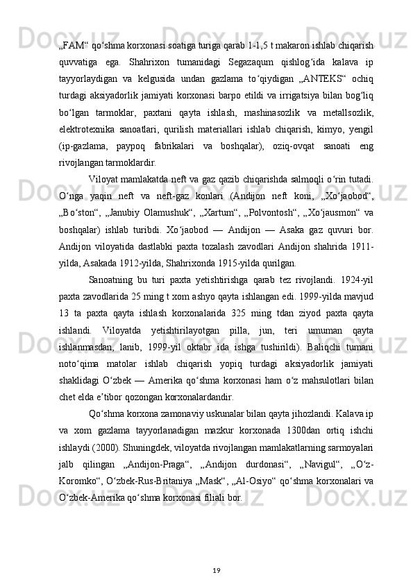 „FAM“ qo shma korxonasi soatiga turiga qarab 1-1,5 t makaron ishlab chiqarishʻ
quvvatiga   ega.   Shahrixon   tumanidagi   Segazaqum   qishlog ida   kalava   ip	
ʻ
tayyorlaydigan   va   kelgusida   undan   gazlama   to qiydigan   „ANTEKS“   ochiq	
ʻ
turdagi   aksiyadorlik  jamiyati   korxonasi   barpo  etildi  va  irrigatsiya  bilan  bog liq	
ʻ
bo lgan   tarmoklar,   paxtani   qayta   ishlash,   mashinasozlik   va   metallsozlik,	
ʻ
elektrotexnika   sanoatlari,   qurilish   materiallari   ishlab   chiqarish,   kimyo,   yengil
(ip-gazlama,   paypoq   fabrikalari   va   boshqalar),   oziq-ovqat   sanoati   eng
rivojlangan tarmoklardir. 
Viloyat mamlakatda neft va gaz qazib chiqarishda salmoqli o rin tutadi.	
ʻ
O nga   yaqin   neft   va   neft-gaz   konlari   (Andijon   neft   koni,   „Xo jaobod“,	
ʻ ʻ
„Bo ston“,   „Janubiy   Olamushuk“,   „Xartum“,   „Polvontosh“,   „Xo jausmon“   va	
ʻ ʻ
boshqalar)   ishlab   turibdi.   Xo jaobod   —   Andijon   —   Asaka   gaz   quvuri   bor.	
ʻ
Andijon   viloyatida   dastlabki   paxta   tozalash   zavodlari   Andijon   shahrida   1911-
yilda, Asakada 1912-yilda, Shahrixonda 1915-yilda qurilgan. 
Sanoatning   bu   turi   paxta   yetishtirishga   qarab   tez   rivojlandi.   1924-yil
paxta zavodlarida 25 ming t xom ashyo qayta ishlangan edi. 1999-yilda mavjud
13   ta   paxta   qayta   ishlash   korxonalarida   325   ming   tdan   ziyod   paxta   qayta
ishlandi.   Viloyatda   yetishtirilayotgan   pilla,   jun,   teri   umuman   qayta
ishlanmasdan,   lanib,   1999-yil   oktabr   ida   ishga   tushirildi).   Baliqchi   tumani
noto qima   matolar   ishlab   chiqarish   yopiq   turdagi   aksiyadorlik   jamiyati	
ʻ
shaklidagi   O zbek   —   Amerika   qo shma   korxonasi   ham   o z   mahsulotlari   bilan	
ʻ ʻ ʻ
chet elda e tibor qozongan korxonalardandir. 	
ʼ
Qo shma korxona zamonaviy uskunalar bilan qayta jihozlandi. Kalava ip
ʻ
va   xom   gazlama   tayyorlanadigan   mazkur   korxonada   1300dan   ortiq   ishchi
ishlaydi (2000). Shuningdek, viloyatda rivojlangan mamlakatlarning sarmoyalari
jalb   qilingan   „Andijon-Praga“,   „Andijon   durdonasi“,   „Navigul“,   „O z-	
ʻ
Koromko“, O zbek-Rus-Britaniya „Mask“, „Al-Osiyo“ qo shma korxonalari va	
ʻ ʻ
O zbek-Amerika qo shma korxonasi filiali bor.	
ʻ ʻ
19 
