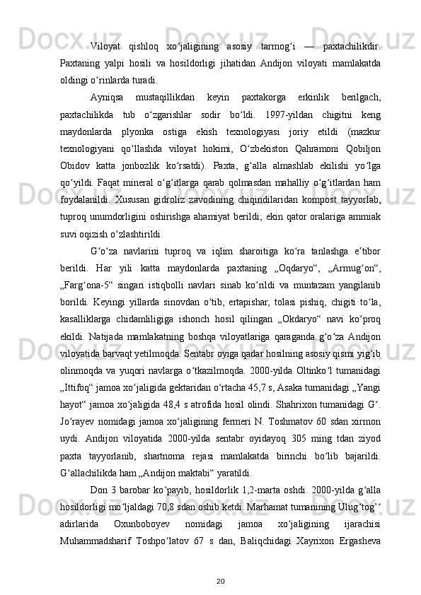 Viloyat   qishloq   xo jaligining   asosiy   tarmog i   —   paxtachilikdir.ʻ ʻ
Paxtaning   yalpi   hosili   va   hosildorligi   jihatidan   Andijon   viloyati   mamlakatda
oldingi o rinlarda turadi. 	
ʻ
Ayniqsa   mustaqillikdan   keyin   paxtakorga   erkinlik   berilgach,
paxtachilikda   tub   o zgarishlar   sodir   bo ldi.   1997-yildan   chigitni   keng	
ʻ ʻ
maydonlarda   plyonka   ostiga   ekish   texnologiyasi   joriy   etildi   (mazkur
texnologiyani   qo llashda   viloyat   hokimi,   O zbekiston   Qahramoni   Qobiljon	
ʻ ʻ
Obidov   katta   jonbozlik   ko rsatdi).   Paxta,   g alla   almashlab   ekilishi   yo lga	
ʻ ʻ ʻ
qo yildi.   Faqat   mineral   o g itlarga   qarab   qolmasdan   mahalliy   o g itlardan   ham	
ʻ ʻ ʻ ʻ ʻ
foydalanildi.   Xususan   gidroliz   zavodining   chiqindilaridan   kompost   tayyorlab,
tuproq  unumdorligini  oshirishga   ahamiyat  berildi;  ekin  qator   oralariga  ammiak
suvi oqizish o zlashtirildi. 	
ʻ
G o za   navlarini   tuproq   va   iqlim   sharoitiga   ko ra   tanlashga   e tibor	
ʻ ʻ ʻ ʼ
berildi.   Har   yili   katta   maydonlarda   paxtaning   „Oqdaryo“,   „Armug on“,	
ʻ
„Farg ona-5“   singari   istiqbolli   navlari   sinab   ko rildi   va   muntazam   yangilanib	
ʻ ʻ
borildi.   Keyingi   yillarda   sinovdan   o tib,   ertapishar,   tolasi   pishiq,   chigiti   to la,	
ʻ ʻ
kasalliklarga   chidamliligiga   ishonch   hosil   qilingan   „Okdaryo“   navi   ko proq	
ʻ
ekildi.   Natijada   mamlakatning   boshqa   viloyatlariga   qaraganda   g o za   Andijon	
ʻ ʻ
viloyatida barvaqt yetilmoqda. Sentabr oyiga qadar hosilning asosiy qismi yig ib	
ʻ
olinmoqda   va   yuqori   navlarga   o tkazilmoqda.   2000-yilda   Oltinko l   tumanidagi	
ʻ ʻ
„Ittifoq“ jamoa xo jaligida gektaridan o rtacha 45,7 s, Asaka tumanidagi „Yangi	
ʻ ʻ
hayot“ jamoa xo jaligida 48,4 s atrofida hosil olindi. Shahrixon tumanidagi G .
ʻ ʻ
Jo rayev   nomidagi   jamoa   xo jaligining   fermeri   N.   Toshmatov   60   sdan   xirmon	
ʻ ʻ
uydi.   Andijon   viloyatida   2000-yilda   sentabr   oyidayoq   305   ming   tdan   ziyod
paxta   tayyorlanib,   shartnoma   rejasi   mamlakatda   birinchi   bo lib   bajarildi.	
ʻ
G allachilikda ham „Andijon maktabi“ yaratildi. 	
ʻ
Don   3   barobar   ko payib,   hosildorlik   1,2-marta   oshdi.   2000-yilda   g alla	
ʻ ʻ
hosildorligi mo ljaldagi 70,8 sdan oshib ketdi. Marhamat tumanining Ulug tog’	
ʻ ʻ ʻ
adirlarida   Oxunboboyev   nomidagi   jamoa   xo jaligining   ijarachisi	
ʻ
Muhammadsharif   Toshpo latov   67   s   dan,   Baliqchidagi   Xayrixon   Ergasheva	
ʻ
20 