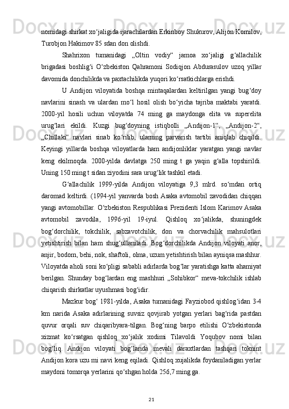nomidagi shirkat xo jaligida ijarachilardan Erkinboy Shukurov, Alijon Komilov,ʻ
Turobjon Hakimov 85 sdan don olishdi. 
Shahrixon   tumanidagi   „Oltin   vodiy“   jamoa   xo jaligi   g allachilik	
ʻ ʻ
brigadasi   boshlig i   O zbekiston   Qahramoni   Sodiqjon   Abdurasulov   uzoq   yillar	
ʻ ʻ
davomida donchilikda va paxtachilikda yuqori ko rsatkichlarga erishdi. 	
ʻ
U   Andijon   viloyatida   boshqa   mintaqalardan   keltirilgan   yangi   bug doy	
ʻ
navlarini   sinash   va   ulardan   mo l   hosil   olish   bo yicha   tajriba   maktabi   yaratdi.	
ʻ ʻ
2000-yil   hosili   uchun   viloyatda   74   ming   ga   maydonga   elita   va   superelita
urug lari   ekildi.   Kuzgi   bug doyning   istiqbolli   „Andijon-1“,   „Andijon-2“,	
ʻ ʻ
„Chillaki“   navlari   sinab   ko rilib,   ularning   parvarish   tartibi   aniqlab   chiqildi.	
ʻ
Keyingi   yillarda   boshqa   viloyatlarda   ham   andijonliklar   yaratgan   yangi   navlar
keng   ekilmoqda.   2000-yilda   davlatga   250   ming   t   ga   yaqin   g alla   topshirildi.	
ʻ
Uning 150 ming t sidan ziyodini sara urug lik tashkil etadi. 	
ʻ
G allachilik   1999-yilda   Andijon   viloyatiga   9,3   mlrd.   so mdan   ortiq	
ʻ ʻ
daromad keltirdi. (1994-yil yanvarda bosh Asaka avtomobil zavodidan chiqqan
yangi avtomobillar. O zbekiston Respublikasi  Prezidenti Islom Karimov Asaka	
ʻ
avtomobil   zavodila,   1996-yil   19-iyul.   Qishloq   xo jalikda,   shuningdek	
ʻ
bog dorchilik,   tokchilik,   sabzavotchilik,   don   va   chorvachilik   mahsulotlari	
ʻ
yetishtirish   bilan   ham   shug ullaniladi.   Bog dorchilikda   Andijon   viloyati   anor,	
ʻ ʻ
anjir, bodom, behi, nok, shaftoli, olma, uzum yetishtirish bilan ayniqsa mashhur.
Viloyatda aholi soni ko pligi sababli adirlarda bog lar yaratishga katta ahamiyat	
ʻ ʻ
berilgan.   Shunday   bog lardan   eng   mashhuri   „Sohibkor“   meva-tokchilik   ishlab
ʻ
chiqarish shirkatlar uyushmasi bog idir. 	
ʻ
Mazkur bog  1981-yilda, Asaka tumanidagi Fayziobod qishlog idan 3-4	
ʻ ʻ
km   narida   Asaka   adirlarining   suvsiz   qovjirab   yotgan   yerlari   bag rida   pastdan	
ʻ
quvur   orqali   suv   chiqaribyara-tilgan.   Bog ning   barpo   etilishi   O zbekistonda	
ʻ ʻ
xizmat   ko rsatgan   qishloq   xo jalik   xodimi   Tilavoldi   Yoqubov   nomi   bilan	
ʻ ʻ
bog liq.   Andijon   viloyati   bog larida   mevali   daraxtlardan   tashqari   toknint	
ʻ ʻ
Andijon kora uzu mi navi keng eqiladi. Qishloq xujalikda foydaniladigan yerlar
maydoni tomorqa yerlarini qo shgan holda 256,7 ming ga. 	
ʻ
21 