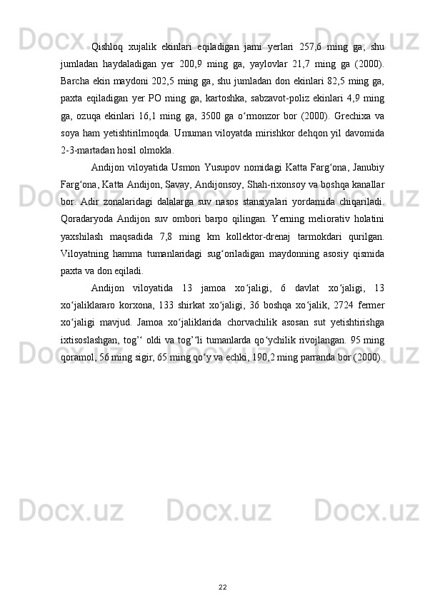 Qishloq   xujalik   ekinlari   eqiladigan   jami   yerlari   257,6   ming   ga,   shu
jumladan   haydaladigan   yer   200,9   ming   ga,   yaylovlar   21,7   ming   ga   (2000).
Barcha ekin maydoni  202,5 ming ga, shu jumladan don ekinlari  82,5 ming ga,
paxta   eqiladigan   yer   PO   ming   ga,   kartoshka,   sabzavot-poliz   ekinlari   4,9   ming
ga,   ozuqa   ekinlari   16,1   ming   ga,   3500   ga   o rmonzor   bor   (2000).   Grechixa   vaʻ
soya ham  yetishtirilmoqda. Umuman viloyatda mirishkor dehqon yil davomida
2-3-martadan hosil olmokla. 
Andijon   viloyatida   Usmon   Yusupov   nomidagi   Katta   Farg ona,   Janubiy	
ʻ
Farg ona, Katta Andijon, Savay, Andijonsoy, Shah-rixonsoy va boshqa kanallar	
ʻ
bor.   Adir   zonalaridagi   dalalarga   suv   nasos   stansiyalari   yordamida   chiqariladi.
Qoradaryoda   Andijon   suv   ombori   barpo   qilingan.   Yerning   meliorativ   holatini
yaxshilash   maqsadida   7,8   ming   km   kollektor-drenaj   tarmokdari   qurilgan.
Viloyatning   hamma   tumanlaridagi   sug oriladigan   maydonning   asosiy   qismida	
ʻ
paxta va don eqiladi. 
Andijon   viloyatida   13   jamoa   xo jaligi,   6   davlat   xo jaligi,   13	
ʻ ʻ
xo jaliklararo   korxona,   133   shirkat   xo jaligi,   36   boshqa   xo jalik,   2724   fermer	
ʻ ʻ ʻ
xo jaligi   mavjud.   Jamoa   xo jaliklarida   chorvachilik   asosan   sut   yetishtirishga
ʻ ʻ
ixtisoslashgan, tog’  oldi va tog’ li tumanlarda qo ychilik rivojlangan. 95 ming	
ʻ ʻ ʻ
qoramol, 56 ming sigir, 65 ming qo y va echki, 190,2 ming parranda bor (2000).	
ʻ
22 