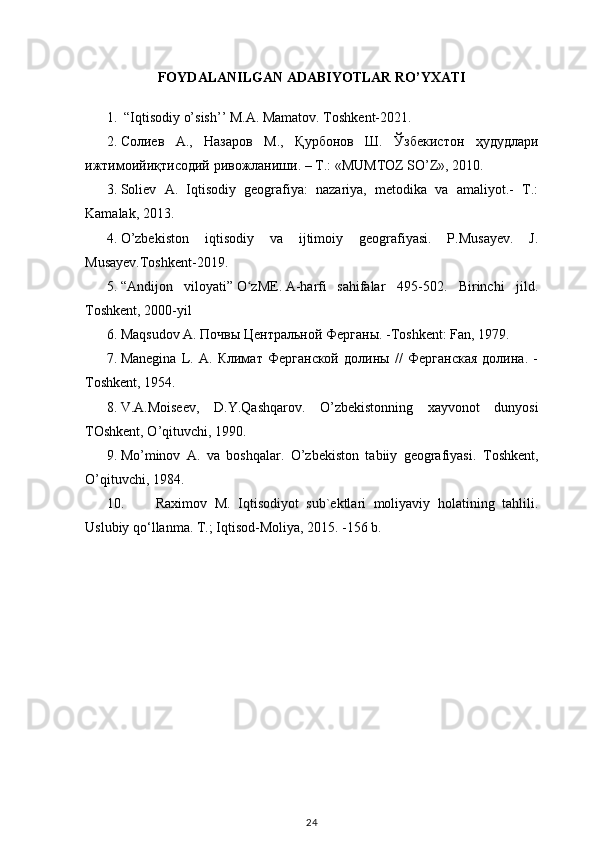 FOYDALANILGAN ADABIYOTLAR RO’YXATI
1.  “Iqtisodiy o’sish’’ M.A. Mamatov. Toshkent-2021. 
2. Солиев   А .,   Назаров   М .,   Қурбонов   Ш .   Ўзбекистон   ҳудудлари
ижтимоийиқтисодий   ривожланиши . –  Т .: «MUMTOZ SO’Z», 2010. 
3. Soliev   A.   Iqtisodiy   geografiya:   nazariya,   metodika   va   amaliyot.-   T.:
Kamalak, 2013. 
4. O’zbekiston   iqtisodiy   va   ijtimoiy   geografiyasi.   P.Musayev.   J.
Musayev.Toshkent-2019.
5. “ Andijon   viloyati”   O zMEʻ .   A-harfi  
sahifalar   495-502.   Birinchi   jild.
Toshkent, 2000-yil
6. Maqsudov A.  Почвы   Центральной   Ферганы . -Toshkent: Fan, 1979.
7. Manegi n a   L.   A.   Климат   Ферганской   долины   //   Ферганская   долина.   -
T o shkent, 1954.
8. V.A.Moiseev,   D.Y. Q ash q arov.   O ’zbekistonning   xayvo n ot   dunyosi
T O shkent,  O ’ q ituvchi, 1990.
9. Mo’minov   A.   va   boshqalar.   O’zbekiston   tabiiy   geografiyasi.   Toshkent,
O’q ituvchi, 1984.
10. Raximov   M.   Iqtisodiyot   sub`ektlari   moliyaviy   holatining   tahlili.
Uslubiy qo‘llanma. T.; Iqtisod-Moliya, 2015. -156 b.
24 