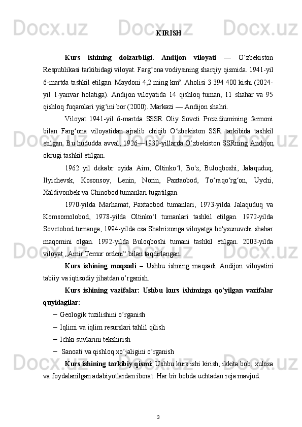 KIRISH
Kurs   ishining   dolzarbligi.   Andijon   viloyati   —   O zbekistonʻ
Respublikasi  tarkibidagi viloyat.  Farg ona	
ʻ  vodiysining sharqiy qismida. 1941-yil
6-martda tashkil etilgan. Maydoni 4,2 ming km². Aholisi 3 394 400 kishi (2024-
yil   1-yanvar   holatiga).   Andijon   viloyatida   14   qishloq   tuman,   11   shahar   va   95
qishloq fuqarolari yig ini bor (2000). Markazi — 	
ʻ Andijon shahri .
Viloyat   1941-yil   6-martda   SSSR   Oliy   Soveti   Prezidiumining   farmoni
bilan   Farg ona   viloyatidan	
ʻ   ajralib   chiqib   O zbekiston   SSR	ʻ   tarkibida   tashkil
etilgan. Bu hududda avval,   1926 — 1930-yillarda   O‘zbekiston SSRning   Andijon
okrugi  tashkil etilgan. 
1962   yil   dekabr   oyida   Aim,   Oltinko l,   Bo'z,   Buloqboshi,   Jalaquduq,
ʻ
Ilyichevsk,   Kosonsoy,   Lenin,   Norin,   Paxtaobod,   To raqo rg on,   Uychi,	
ʻ ʻ ʻ
Xaldivonbek va Chinobod tumanlari tugatilgan.
1970-yilda   Marhamat,   Paxtaobod   tumanlari,   1973-yilda   Jalaquduq   va
Komsomolobod,   1978-yilda   Oltinko‘l   tumanlari   tashkil   etilgan.   1972-yilda
Sovetobod tumanga, 1994-yilda esa Shahrixonga viloyatga bo'ysunuvchi shahar
maqomini   olgan.   1992-yilda   Buloqboshi   tumani   tashkil   etilgan.   2003-yilda
viloyat  „Amir Temur ordeni“  bilan taqdirlangan.
Kurs   ishining   maqsadi   –   Ushbu   ishning   maqsadi   Andijon   viloyatini
tabiiy va iqtisodiy jihatdan o’rganish.
Kurs   ishining   vazifalar:   Ushbu   kurs   ishimizga   qo’yilgan   vazifalar
quyidagilar:
 Geologik tuzilishi ni o’rganish
 Iqlimi va iqlim resurslari  tahlil qilish
 Ichki suvlari ni tekshirish
 Sanoati  va qishloq xo’jaligini o’rganish
Kurs ishining tarkibiy qismi:  Ushbu kurs ishi kirish, ikkita bob, xulosa
va foydalanilgan adabiyotlardan iborat. Har bir bobda uchtadan reja mavjud.
3 