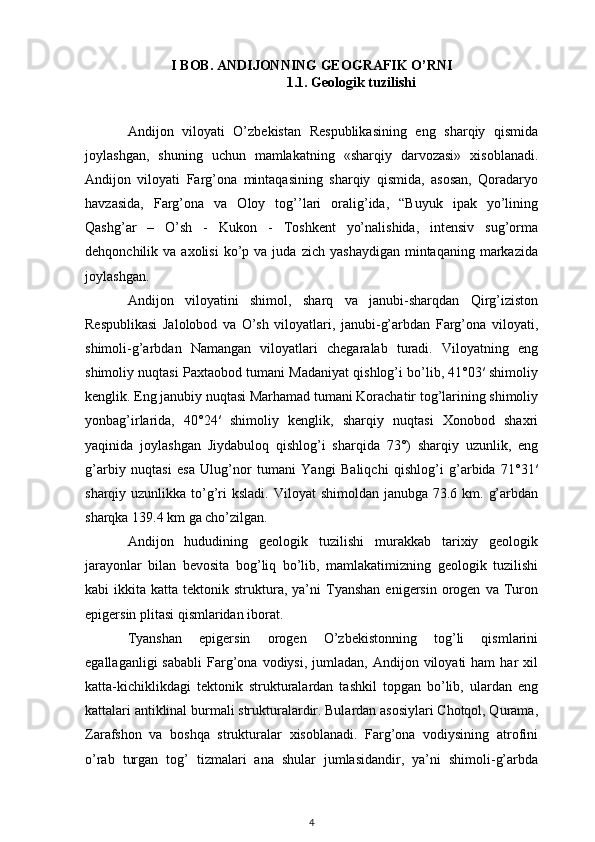 I BOB. ANDIJONNING GEOGRAFIK O’RNI
1.1. Geologik tuzilishi
Andijon   viloyati   O’zbekistan   Respublikasining   eng   sharqiy   qismida
joylashgan,   shuning   uchun   mamlakatning   «sharqiy   darvozasi»   xisoblanadi.
Andijon   viloyati   Farg’ona   mintaqasining   sharqiy   qismida,   asosan,   Qoradaryo
havzasida,   Farg’ona   va   Oloy   tog’’lari   oralig’ida,   “Buyuk   ipak   yo’lining
Qashg’ar   –   O’sh   -   Kukon   -   Toshkent   yo’nalishida,   intensiv   sug’orma
dehqonchilik  va  axolisi  ko’p  va  juda  zich   yashaydigan  mintaqaning  markazida
joylashgan.
Andijon   viloyatini   shimol,   sharq   va   janubi-sharqdan   Qirg’iziston
Respublikasi   Jalolobod   va   O’sh   viloyatlari,   janubi-g’arbdan   Farg’ona   viloyati,
shimoli-g’arbdan   Namangan   viloyatlari   chegaralab   turadi.   Viloyatning   eng
shimoliy nuqtasi Paxtaobod tumani Madaniyat qishlog’i bo’lib, 41°03′ shimoliy
kenglik. Eng janubiy nuqtasi Marhamad tumani Korachatir tog’larining shimoliy
yonbag’irlarida,   40°24′   shimoliy   kenglik,   sharqiy   nuqtasi   Xonobod   shaxri
yaqinida   joylashgan   Jiydabuloq   qishlog’i   sharqida   73°)   sharqiy   uzunlik,   eng
g’arbiy   nuqtasi   esa   Ulug’nor   tumani   Yangi   Baliqchi   qishlog’i   g’arbida   71°31′
sharqiy uzunlikka to’g’ri  ksladi. Viloyat  shimoldan  janubga 73.6 km. g’arbdan
sharqka 139.4 km ga cho’zilgan.
Andijon   hududining   geologik   tuzilishi   murakkab   tarixiy   geologik
jarayonlar   bilan   bevosita   bog’liq   bo’lib,   mamlakatimizning   geologik   tuzilishi
kabi   ikkita  katta  tektonik  struktura,   ya’ni  Tyanshan   enigersin   orogen   va  Turon
epigersin plitasi qismlaridan iborat.
Tyanshan   epigersin   orogen   O’zbekistonning   tog’li   qismlarini
egallaganligi  sababli   Farg’ona  vodiysi,  jumladan,  Andijon  viloyati  ham  har  xil
katta-kichiklikdagi   tektonik   strukturalardan   tashkil   topgan   bo’lib,   ulardan   eng
kattalari antiklinal burmali strukturalardir. Bulardan asosiylari Chotqol, Qurama,
Zarafshon   va   boshqa   strukturalar   xisoblanadi.   Farg’ona   vodiysining   atrofini
o’rab   turgan   tog’   tizmalari   ana   shular   jumlasidandir,   ya’ni   shimoli-g’arbda
4 