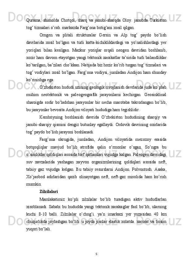Qurama,   shimolda   Chotqol,   sharq   va   janubi-sharqda   Oloy.   janubda   Turkiston
tog’ tizmalari o’rab. markazda Farg’ona botig’ani xosil qilgan.
Orogen   va   plitali   strukturalar   Gersin   va   Alp   tog’   paydo   bo’lish
davrlarida   xosil   bo’lgan   va   turli   katta-kichikliklardagi   va   yo’nalishlardagi   yer
yoriqlari   bilan   kesilgan.   Mazkur   yoriqlar   orqali   neogen   davridan   boshlanib,
xozir ham davom etayotgan yangi tektonik xarakatlar ta’sirida turli balandliklar
ko’tarilgan, ba’zilari cho’kkan. Natijada biz hozir ko’rib turgan tog’ tizmalari va
tog’ vodiylari xosil bo’lgan. Farg’ona vodiysi, jumladan Andijon ham  shunday
ko’rinishga ega.
O’zbekiston hududi uzining geologik rivojlanish davrlarida juda ko’plab
muhim   neotektonik   va   paleogeografik   jarayonlarni   kechirgan.   Geosinklinal
sharoigda   sodir   bo’ladshan   jarayonlar   bir   necha   marotaba   takrorlangan   bo’lib,
bu jarayonlar bevosita Andijon viloyati hududiga ham tegishlidir.
Kembriyning   boshlanish   davrida   O’zbekiston   hududining   sharqiy   va
janubi-sharqiy  qismini   dengiz butunlay  egallaydi.  Ordovik  davrining  oxirlarida
tog’ paydo bo’lish jarayoni boshlanadi.
Farg’ona   okrugida,   jumladan,   Andijon   viloyatida   mezozoy   erasida
botqoqliqlar   mavjud   bo’lib   atrofida   qalin   o’rmonlar   o’sgan.   So’ngra   bu
o’simliklar qoldiqlari asosida torf qatlamlari vujudga kalgan. Paleogen davridagi
suv   xavzalarida   yashagan   xayvon   organizmlarining   qoldiqlari   asosida   neft,
tabiiy   gaz   vujudga   kelgan.   Bu   tabiiy   resurslarni   Andijon.   Polvontosh.   Asaka,
Xo’jaobod   adirlaridan   qazib   olinayotgan   neft,   neft-gaz   misolida   ham   ko’rish
mumkin. 
Zilzilalari
Mamlakatimiz   ko’pli   zilzilalar   bo’lib   turadigan   aktiv   hududlarlan
xisoblanadi. Sababi bu hududda yangi tektonik xarakaglar  faol bo’lib, ularning
kuchi   8-10   balli.   Zilzilalar   o’chog’i.   ya’n   imarkazi   yer   yuzasidan   40   k m
chuqurlikda joylashgan bo’lib. u joyda jisnlar elastik xolatda. xarorat va bosim
yuqori bo’lali.
5 