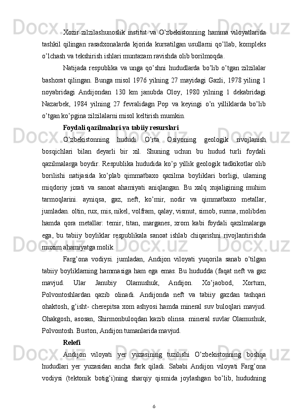Xozir   zilzilashunoslik   institut   va   O’zbekistonning   hamma   viloyatlarida
tashkil   qilingan   rasadxonalarda   kjorida   kursatilgan   usullarni   qo’llab,   kompleks
o’lchash va tekshirish ishlari muntazam ravishda olib borilmoqda.
Natijada   respublika   va   unga   qo’shni   hududlarda   bo’lib   o’tgan   zilzilalar
bashorat  qilingan. Bunga misol  1976 yilning 27 mayidagi  Gazli, 1978 yiling 1
noyabridagi   Andijondan   130   km   janubda   Oloy,   1980   yilning   1   dekabridagi
Nazarbek,   1984   yilning   27   fevralidagn   Pop   va   keyingi   o’n   yilliklarda   bo’lib
o’tgan ko’pgina zilzilalarni misol keltirish mumkin.
Foydali qazilmalari va tabiiy resurslari
O’zbekistonning   hududi   O’rta   Osiyoning   geologik   rivojlanish
bosqichlari   bilan   deyarli   bir   xil.   Shuning   uchun   bu   hudud   turli   foydali
qazilmalarga boydir. Respublika  hududida  ko’p yillik geologik tadkikotlar  olib
borilishi   natijasida   ko’plab   qimmatbaxo   qazilma   boyliklari   borligi,   ularning
miqdoriy   jixati   va   sanoat   ahamiyati   aniqlangan.   Bu   xalq   xujaligining   muhim
tarmoqlarini.   ayniqsa,   gaz,   neft,   ko’mir,   nodir   va   qimmatbaxo   metallar,
jumladan. oltin, rux, mis, nikel, volfram, qalay, vismut, simob, surma, molibden
hamda   qora   metallar:   temir,   titan,   marganes,   xrom   kabi   foydali   qazilmalarga
ega,   bu   tabiiy   boyliklar   respublikala   sanoat   ishlab   chiqarishni   rivojlantirishda
muxim ahamiyatga molik.
Farg’ona   vodiysi.   jumladan,   Andijon   viloyati   yuqorila   sanab   o’tilgan
tabiiy  boyliklarning  hammasiga   ham   ega  emas.  Bu  hududda   (faqat  neft   va  gaz
mavjud.   Ular   Janubiy   Olamushuk,   Andijon.   Xo’jaobod,   Xortum,
Polvontoshlardan   qazib   olinadi.   Andijonda   neft   va   tabiiy   gazdan   tashqari
ohaktosh, g’isht-  cherepitsa xom ashyosi  hamda mineral  suv buloqlari  mavjud.
Ohakgosh,   asosan,   Shirmonbuloqdan   kazib   olinsa.   mineral   suvlar   Olamushuk,
Polvontosh. Buston, Andijon tumanlarida mavjud.
Relefi
Andijon   viloyati   yer   yuzasining   tuzilishi   O’zbekistonning   boshqa
hududlari   yer   yuzasidan   ancha   fark   qiladi.   Sababi   Andijon   viloyati   Farg’ona
vodiysi   (tektonik   botig’i)ning   sharqiy   qismida   joylashgan   bo’lib,   hududning
6 