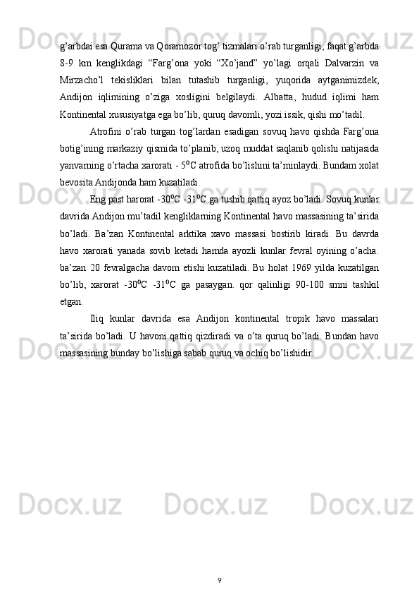 g’arbdai esa Qurama va Qoramozor tog’ tizmalari o’rab turganligi, faqat g’arbda
8-9   km   kenglikdagi   “Farg’ona   yoki   “Xo’jand”   yo’lagi   orqali   Dalvarzin   va
Mirzacho’l   tekisliklari   bilan   tutashib   turganligi,   yuqorida   aytganimizdek,
Andijon   iqlimining   o’ziga   xosligini   belgilaydi.   Albatta,   hudud   iqlimi   ham
Kontinental xususiyatga ega bo’lib, quruq davomli, yozi issik, qishi mo’tadil.
Atrofini   o’rab   turgan   tog’lardan   esadigan   sovuq   havo   qishda   Farg’ona
botig’ining markaziy qismida to’planib, uzoq muddat saqlanib qolishi natijasida
yanvarning o’rtacha xarorati - 5 C atrofida bo’lishini ta’minlaydi. Bundam xolat⁰
bevosita Andijonda ham kuzatiladi.
Eng past harorat -30 C -31 C ga tushib qattiq ayoz bo’ladi. Sovuq kunlar	
⁰ ⁰
davrida Andijon mu’tadil kengliklarning Kontinental havo massasining ta’sirida
bo’ladi.   Ba’zan   Kontinental   arktika   xavo   massasi   bostirib   kiradi.   Bu   davrda
havo   xarorati   yanada   sovib   ketadi   hamda   ayozli   kunlar   fevral   oyining   o’acha.
ba’zan   20   fevralgacha   davom   etishi   kuzatiladi.   Bu   holat   1969   yilda   kuzatilgan
bo’lib,   xarorat   -30 C   -31 C   ga   pasaygan.   qor   qalinligi  	
⁰ ⁰ 90- 100   smni   tashkil
etgan.
Iliq   kunlar   davrida   esa   Andijon   kontinental   tropik   havo   massalari
ta’sirida bo’ladi. U havoni  qattiq qizdiradi va o’ta quruq bo’ladi. Bundan havo
massasining bunday bo’lishiga sabab quruq va ochiq bo’lishidir. 
9 