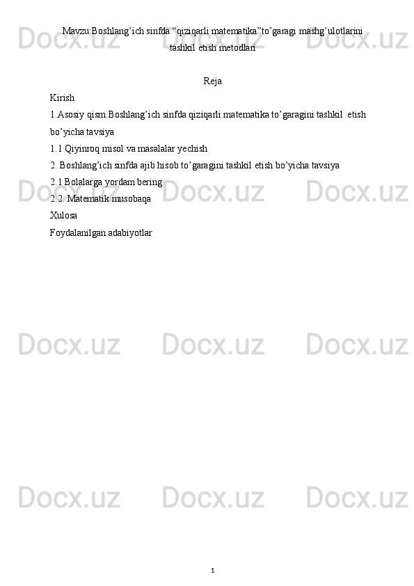 Mavzu:Boshlang’ich sinfda “qiziqarli matematika”to’garagi mashg’ulotlarini
tashkil etish metodlari
Reja
Kirish
1.Asosiy qism. Boshlang’ich sinfda qiziqarli matematika to’garagini tashkil  etish 
bo’yicha tavsiya
1.1 Qiyinroq misol va masalalar yechish
2. Boshlang’ich sinfda ajib hisob to’garagini tashkil etish bo’yicha tavsiya 
2.1 Bolalarga yordam bering
2.2.  Matematik musobaqa 
Xulosa
Foydalanilgan adabiyotlar
1 