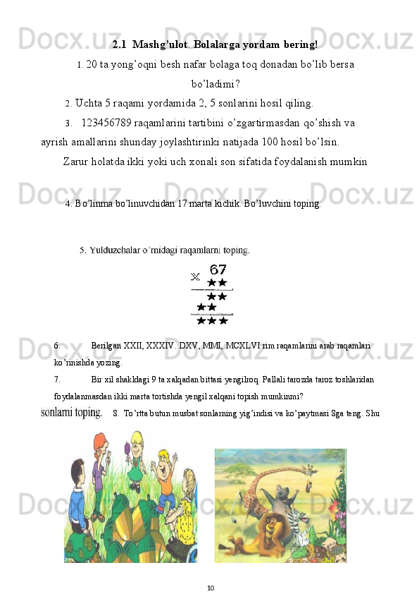 6. Berilgan XXII, XXXIV. DXV, MMI, MCXLVI rim raqamlarini arab raqamlari 
ko’rinishda yozing.
7. Bir xil shakldagi 9 ta xalqadan bittasi yengilroq. Pallali tarozda taroz toshlaridan 
foydalanmasdan ikki marta tortishda yengil xalqani topish mumkinmi?
8. To’rtta butun musbat sonlarning yig’indisi va ko’paytmasi 8ga teng.  Shu2.1  Mashg’ulot .  Bolalarga yordam bering!
1. 20 ta yong’oqni besh nafar bolaga toq donadan bo’lib bersa
bo’ladimi?
2. Uchta 5 raqami yordamida 2, 5 sonlarini hosil qiling.
3. 123456789 raqamlarini tartibini o’zgartirmasdan qo’shish va 
ayrish amallarini shunday joylashtirinki natijada 100 hosil bo’lsin.
Zarur holatda ikki yoki uch xonali son sifatida foydalanish mumkin  
4. Bo’linma bo’linuvchidan 17 marta kichik. Bo’luvchini toping.
10 