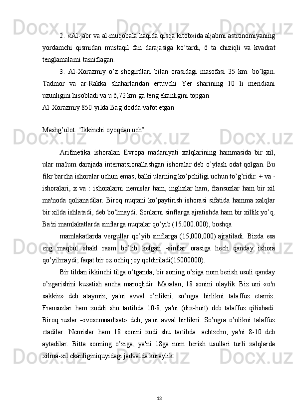 2. «Al-jabr va al-muqobala haqida qisqa kitob»ida aljabmi astronomiyaning
yordamchi   qismidan   mustaqil   fan   darajasiga   ko’tardi,   6   ta   chiziqli   va   kvadrat
tenglamalarni tasniflagan.
3. Al-Xorazmiy   o’z   shogirdlari   bilan   orasidagi   masofasi   35   km.   bo’lgan.
Tadmor   va   ar-Rakka   shaharlaridan   ertuvchi   Yer   sharining   10   li   meridiani
uzunligini hisobladi va u 6,72 km.ga teng ekanligini topgan.
Al-Xorazmiy 85 0-yiIda Bag’dodda vafot etgan. 
Mashg’ulot. "Ikkinchi oyoqdan uch”
Arifmetika   ishoralari   Evropa   madaniyati   xalqlarining   hammasida   bir   xil,
ular   ma'lum   darajada  internatsionallashgan   ishoralar  deb  o’ylash  odat   qolgan.  Bu
fikr barcha ishoralar uchun emas, balki ularning ko’pchiligi uchun to’g’ridir.  + va -
ishoralari,   x   va   :   ishoralarni   nemislar   ham,   inglizlar   ham,   fransuzlar   ham   bir   xil
ma'noda   qolianadilar.   Biroq   nuqtani   ko’paytirish   ishorasi   sifatida   hamma   xalqlar
bir xilda ishlatadi, deb bo’lmaydi. Sonlarni sinflarga ajratishda ham bir xillik yo’q.
Ba'zi mamlakatlarda sinflarga nuqtalar qo’yib (15.000.000), boshqa
mamlakatlarda   vergullar   qo’yib   sinflarga   (15,000,000)   ajratiladi.   Bizda   esa
eng   maqbul   shakl   rasm   bo’lib   kelgan   -sinflar   orasiga   hech   qanday   ishora
qo’yilmaydi; faqat bir oz ochiq joy qoldiriladi(15000000).
Bir tildan ikkinchi tilga o’tganda, bir soning o’ziga nom berish usuli qanday
o’zgarishini   kuzatish   ancha   maroqlidir.   Masalan,   18   sonini   olaylik.   Biz   uni   «o'n
sakkiz»   deb   ataymiz,   ya'ni   avval   o’nlikni,   so’ngra   birlikni   talaffuz   etamiz.
Fransuzlar   ham   xuddi   shu   tartibda   10-8,   ya'ni   (dix-huit)   deb   talaffuz   qilishadi.
Biroq   ruslar   -«vosemnadtsat»   deb,   ya'ni   avval   birlikni.   So’ngra   o’nlikni   talaffuz
etadilar.   Nemislar   ham   18   sonini   xudi   shu   tartibda:   achtzehn,   ya'ni   8-10   deb
aytadilar.   Bitta   sonning   o’ziga,   ya'ni   18ga   nom   berish   usullari   turli   xalqlarda
xilma-xil ekanliginiquyidagi jadvalda kuraylik:
13 