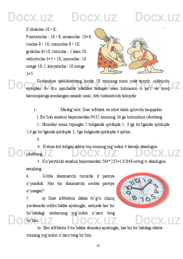 0’zbekcha-10 • 8;
Frantsuzcha - 10 • 8; armancha- 10+8;
ruscha-8 • 10; nemischa-8 • 10;
grekcha-8+10; lotincha - 2 kam 20;
valliytscha-3+5 • 10; aynoscha- 10
ustiga 10-2; koryatscha- 10 ustiga
3+5.
Grelandiya   qabilalarining   birida   18   sonining   nomi   juda   ajoyib:   «ikkinchi
oyoqdan   3».   Bu   qanchalik   odatdan   tashqari   nom   bolmasin,   u   qo'1   va   oyoq
barmoqlariga asoslangan sanash usuli, deb tushuntirish tabiiydir.
1- Mashg’ulot. Soat sifrblati va isbot talab qiluvchi haqiqatlar
1. Bo’lish amalini bajarmasdan 9432 sonining 36 ga bolinishini isbotlang.
2. Shunday sonni topingki 2 bolganda qoldiqda 1, 3 ga bo’lganda qoldiqda
2,4 ga bo’lganda qoldiqda 3, 5ga bolganda qoldiqda 4 qolsin.
3.
4. Ketma-ket kelgan ikkita toq sonning yig’indisi 4 karrali ekanligini 
isbotlang.
5. Ko’paytirish amalini bajarmasdan 564*232=131848 notog’ri ekanligini 
aniqlang.
6. Uchta   shaxmatchi   turnirda   6   partiya
o’ynashdi.   Har   bir   shaxmatchi   nechta   partiya
o’ynagan?
7. a)   Soat   sifrblatini   ikkita   to’g’ri   chiziq
yordamida uchbo’lakka ajratingki, natijada har bir
bo’lakdagi   sonlarning   yig’indisi   o’zaro   teng
bo’lsin.
b) Shu sifrblatni 6 bo’lakka shunday ajratingki, har bir bo’lakdagi ikkita 
sonning yig’indisi o’zaro teng bo’lsin.
14 