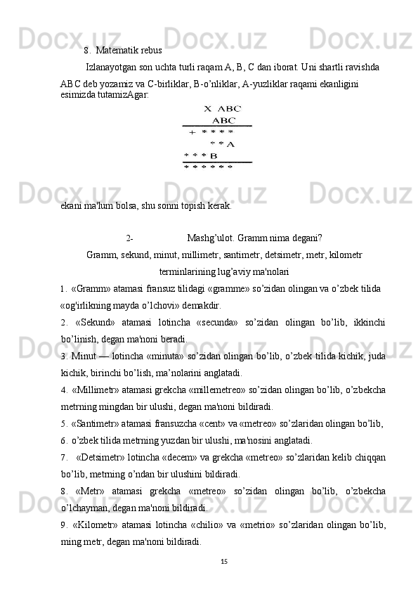 8. Matematik rebus
Izlanayotgan son uchta turli raqam A, B, C dan iborat. Uni shartli ravishda 
ABC deb yozamiz va C-birliklar, B-o’nliklar, A-yuzliklar raqami ekanligini
esimizda tutamizAgar:
ekani ma'lum bolsa, shu sonni topish kerak.
2- Mashg’ulot. Gramm nima degani?
Gramm, sekund, minut, millimetr, santimetr, detsimetr, metr, kilometr
terminlarining lug’aviy ma'nolari
1. «Gramm» atamasi fransuz tilidagi «gramme» so’zidan olingan va o’zbek tilida 
«og'irlikning mayda o’lchovi» demakdir.
2. «Sekund»   atamasi   lotincha   «secunda»   so’zidan   olingan   bo’lib,   ikkinchi
bo’linish, degan ma'noni beradi.
3. Minut — lotincha «minuta» so’zidan olingan bo’lib, o’zbek tilida kichik, juda
kichik, birinchi bo’lish, ma’nolarini anglatadi.
4. «Millimetr» atamasi grekcha «millemetreo» so’zidan olingan bo’lib, o’zbekcha
metrning mingdan bir ulushi, degan ma'noni bildiradi. 
5. «Santimetr» atamasi fransuzcha «cent» va «metreo» so’zlaridan olingan bo’lib, 
6. o’zbek tilida metrning yuzdan bir ulushi, ma'nosini anglatadi.
7. «Detsimetr» lotincha «decem» va grekcha «metreo» so’zlaridan kelib chiqqan
bo’lib, metrning o’ndan bir ulushini bildiradi.
8. «Metr»   atamasi   grekcha   «metreo»   so’zidan   olingan   bo’lib,   o’zbekcha
o’lchayman, degan ma'noni bildiradi.
9. «Kilometr»   atamasi   lotincha   «chilio»   va   «metrio»   so’zlaridan   olingan   bo’lib,
ming metr, degan ma'noni bildiradi.
15 