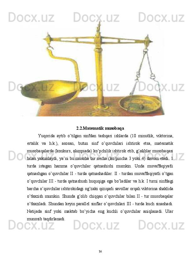 2.2.Matematik musobaqa
Yuqorida   aytib   o’tilgan   sinfdan   tashqari   ishlarda   (10   minutlik,   viktorina,
ertalik   va   h.k.),   asosan,   butun   sinf   o’quvchilari   ishtirok   etsa,   matematik
musobaqalarda (konkurs, olimpiada) ko’pchilik ishtirok etib, g’oliblar musobaqasi
bilan yakunlaydi, ya’ni bu musoba bir necha (ko’pincha 3 yoki 4) davom etadi. 1
turda   istagan   hamma   o’quvchilar   qatnashishi   mumkin.   Unda   muvaffaqiyatli
qatnashgan  o’quvchilar  II -  turda qatnashadilar.  II  -  turdan muvaffaqiyatli  o’tgan
o’quvchilar III - turda qatnashush huquqiga ega bo’ladilar va h.k. I turni sinfdagi
barcha o’quvchilar ishtirokidagi og’zaki qiziqarli savollar orqali viktorina shaklida
o’tkazish   mumkin.   Shunda  g’olib  chiqqan   o’quvchilar   bilan  II   -   tur   musobaqalar
o’tkaziladi. Shundan keyin parallel sinflar o’quvchilari III - turda kuch sinashadi.
Natijada   sinf   yoki   maktab   bo’yicha   eng   kuchli   o’quvchilar   aniqlanadi.   Ular
munosib taqdirlanadi. 
16 