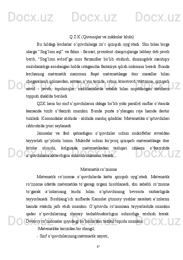                                Q Z K (Quvnoqlar va zukkolar klubi)
Bu   hildagi   kechalar   o’quvchilarga   zo’r   qiziqish   uyg’otadi.   Shu   bilan   birga
ularga “Sog’lom aql” va fahm - farosat, president chaqiriqlariga labbay deb javob
berib,   “Sog’lom   avlod”ga   mos   farzandlar   bo’lib   etishish,   shuningdek   mantiqiy
mulohazalrga asoslangan holda istagancha fantaziya qilish imkonini beradi. Bunda
kechaning   matematik   mazmuni   faqat   matematikaga   doir   masallar   bilan
chegaralanib qolmasdan, asosan o’yin tarzida, rebus, krassvord, viktorina, qiziqarli
savol   -   javob,   topshiriqlar,   mulohazalarda   ustalik   bilan   niqoblangan   xatolarni
toppish shaklda beriladi.
QZK larni bir sinf o’quvchilarini ikkiga bo’lib yoki parallel sinflar o’rtasida
kamanda   tuzib   o’tkazish   mumkin.   Bunda   puxta   o’ylangan   reja   hamda   dastur
tuziladi. Komondalar alohida - alohida mashq qiladilar. Matematika o’qituvchilari
ishtirokida jyuri saylanadi.
Jamoalar   va   faol   qatnashgan   o’quvchilar   uchun   mukofatlar   avvaldan
tayyorlab   qo’yilishi   lozim.   Mukofat   uchun   ko’proq   qiziqarli   matematikaga   doir
kitolar   olinishi,   kelgusida   matematikadan   tashqari   ishlarni   o’tkazishda
o’quvchilarni aktaivligini oshirish imkonini beradi. 
Matematik ro’znoma
Matematik   ro’znoma   o’quvchilarda   katta   qiziqish   uyg’otadi.   Matematik
ro’znoma   odatda   matematika   to’garagi   organi   hisoblanadi,   shu   sababli   ro’znoma
to’garak   a’zolarining   kuchi   bilan   o’qituvchining   bevosita   raxbarligida
tayyorlanadi.   Boshlang’ich   sinflarda   Kamolat   ijtimoiy   yoshlar   xarakati   a’zolarini
hamda   etakchi   jalb   etish   mumkin.   O’qituvchi   ro’znomani   tayyorlashda   mumkin
qadar   o’quvchilarning   shaxsiy   tashabbuskorligini   oshirishga   erishish   kerak.
Devoriy ro’znomalar quyidagi bo’limlardan tashkil topishi mumkin:
-Matematika tarixidan bir shingil;
- Sinf o’quvchilarining matematik xayoti;
17 