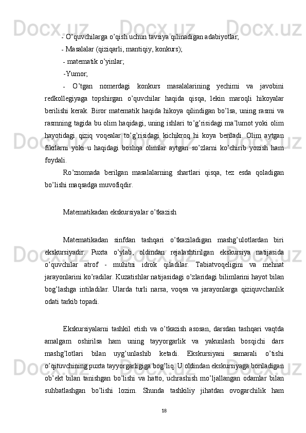 - O’quvchilarga o’qish uchun tavsiya qilinadigan adabiyotlar;
- Masalalar (qiziqarli, mantiqiy, konkurs);
- matematik o’yinlar;
-Yumor;
- O ’ tgan   nomerdagi   konkurs   masalalarining   yechimi   va   javobini
redkollegiyaga   topshirgan   o ’ quvchilar   haqida   qisqa ,   lekin   maroqli   hikoyalar
berilishi   kerak .   Biror   matematik   haqida   hikoya   qilindigan   bo ’ lsa ,   uning   rasmi   va
rasmning   tagida   bu   olim   haqidagi ,   uning   ishlari   to ’ g ’ risidagi   ma ’ lumot   yoki   olim
hayotidagi   qiziq   voqealar   to ’ g ’ risidagi   kichikroq   hi   koya   beriladi .   Olim   aytgan
fikrlarni   yoki   u   haqidagi   boshqa   olimlar   aytgan   so ’ zlarni   ko ’ chirib   yozish   ham
foydali .
Ro ’ znomada   berilgan   masalalarning   shartlari   qisqa ,   tez   esda   qoladigan
bo ’ lishi   maqsadga   muvofiqdir . 
Matematikadan   ekskursiyalar   o ’ tkazish
Matematikadan   sinfdan   tashqari   o ’ tkaziladigan   mashg ’ ulotlardan   biri
ekskursiyadir .   Puxta   o ’ ylab ,   oldindan   rejalashtirilgan   ekskursiya   natijasida
o ’ quvchilar   atrof   -   muhitni   idrok   qiladilar .   Tabiatvoqeligini   va   mehnat
jarayonlarini   ko ’ radilar .  Kuzatishlar   natijasidagi   o ’ zlaridagi   bilimlarini   hayot   bilan
bog ’ lashga   intiladilar .   Ularda   turli   narsa ,   voqea   va   jarayonlarga   qiziquvchanlik
odati   tarkib   topadi .
Ekskursiyalarni   tashkil   etish   va   o ’ tkazish   asosan ,   darsdan   tashqari   vaqtda
amalgam   oshirilsa   ham   uning   tayyorgarlik   va   yakunlash   bosqichi   dars
mashg ’ lotlari   bilan   uyg ’ unlashib   ketadi .   Ekskursiyani   samarali   o ’ tishi
o ’ qituvchining   puxta   tayyorgarligiga   bog ’ liq .  U   oldindan   ekskursiyaga   boriladigan
ob ’ ekt   bilan   tanishgan   bo ’ lishi   va   hatto ,   uchrashish   mo ’ ljallangan   odamlar   bilan
suhbatlashgan   bo ’ lishi   lozim .   Shunda   tashkiliy   jihatdan   ovogarchilik   ham
18 