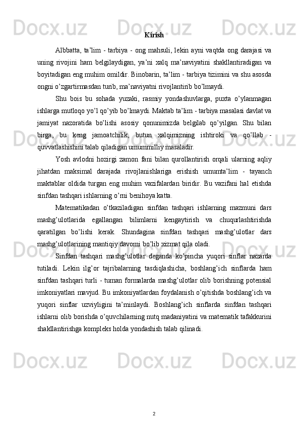 Kirish
Albbatta, ta’lim  -  tarbiya  -  ong mahsuli,  lekin  ayni  vaqtda  ong  darajasi  va
uning   rivojini   ham   belgilaydigan,   ya’ni   xalq   ma’naviyatini   shakllantiradigan   va
boyitadigan eng muhim omildir. Binobarin, ta’lim - tarbiya tizimini va shu asosda
ongni o’zgartirmasdan turib, ma’naviyatni rivojlantirib bo’lmaydi.
Shu   bois   bu   sohada   yuzaki,   rasmiy   yondashuvlarga,   puxta   o’ylanmagan
ishlarga mutloqo yo’l qo’yib bo’lmaydi. Maktab ta’lim - tarbiya masalasi davlat va
jamiyat   nazoratida   bo’lishi   asosiy   qonunimizda   belgilab   qo’yilgan.   Shu   bilan
birga,   bu   keng   jamoatchilik,   butun   xalqimizning   ishtiroki   va   qo’llab   -
quvvatlashishini talab qiladigan umummilliy masaladir.
Yosh   avlodni   hozirgi   zamon   fani   bilan   qurollantirish   orqali   ularning   aqliy
jihatdan   maksimal   darajada   rivojlanishlariga   erishish   umumta’lim   -   tayanch
maktablar   oldida   turgan   eng   muhim   vazifalardan   biridir.   Bu   vazifani   hal   etishda
sinfdan tashqari ishlarning o’rni benihoya katta.
Matematikadan   o’tkaziladigan   sinfdan   tashqari   ishlarning   mazmuni   dars
mashg’ulotlarida   egallangan   bilimlarni   kengaytirish   va   chuqurlashtirishda
qaratilgan   bo’lishi   kerak.   Shundagina   sinfdan   tashqari   mashg’ulotlar   dars
mashg’ulotlarining mantiqiy davomi bo’lib xizmat qila oladi.
Sinfdan   tashqari   mashg’ulotlar   deganda   ko’pincha   yuqori   sinflar   nazarda
tutiladi.   Lekin   ilg’or   tajribalarning   tasdiqlashicha,   boshlang’ich   sinflarda   ham
sinfdan  tashqari  turli   -  tuman  formalarda  mashg’ulotlar   olib  borishning   potensial
imkoniyatlari mavjud. Bu imkoniyatlardan foydalanish o’qitishda boshlang’ich va
yuqori   sinflar   uzviyligini   ta’minlaydi.   Boshlang’ich   sinflarda   sinfdan   tashqari
ishlarni olib borishda o’quvchilarning nutq madaniyatini va matematik tafakkurini
shakllantirishga kompleks holda yondashish talab qilinadi.
2 