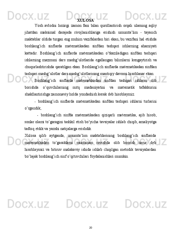 XULOSA
Yosh   avlodni   hozirgi   zamon   fani   bilan   qurollantirish   orqali   ularning   aqliy
jihatdan   maksimal   darajada   rivojlanishlariga   erishish   umumta ’ lim   -   tayanch
maktablar   oldida   turgan   eng   muhim   vazifalardan   biri   ekan ,  bu   vazifani   hal   etishda
boshlang ’ ich   sinflarda   matematikadan   sinfdan   tashqari   ishlarning   ahamiyati
kattadir .   Boshlang ’ ich   sinflarda   matematikadan   o ’ tkaziladigan   sinfdan   tashqari
ishlarning   mazmuni   dars   mashg ’ ulotlarida   egallangan   bilimlarni   kengaytirish   va
chuqurlashtirishda   qaratilgan   ekan .  Boshlang’ich sinflarda matematikadan sinfdan
tashqari mashg’ulotlar dars mashg’ulotlarining mantiqiy davomi hisoblanar ekan.
Boshlang’ich   sinflarda   matematikadan   sinfdan   tashqari   ishlarni   olib
borishda   o’quvchilarning   nutq   madaniyatini   va   matematik   tafakkurini
shakllantirishga zamonaviy holda yondashish kerak deb hisoblaymiz.
- boshlang’ich   sinflarda   matematikadan   sinfdan   tashqari   ishlarni   turlarini
o’rgandik;
- boshlang’ich   sinfda   matematikadan   qiziqarli   matematika,   ajib   hisob,
sonlar olami to’garagini tashkil etish bo’yicha tavsiyalar ishlab chiqib, amaliyotga
tadbiq etdik va yaxshi natijalarga erishdik.
Xulosa   qilib   aytganda,   umumta’lim   maktablarining   boshlang’ich   sinflarida
matematikadan   to’garaklarni   muntazam   ravishda   olib   boorish   zarur   deb
hisoblaymiz   va   bitiruv   malakaviy   ishida   ishlab   chiqilgan   metodik   tavsiyalardan
bo’lajak boshlang’ich sinf o’qituvchilari foydalanishlari mumkin.
20 