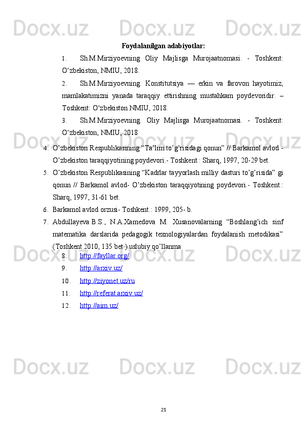 Foydalanilgan adabiyotlar:
1. Sh.M.Mirziyoevning   Oliy   Majlisga   Murojaatnomasi.   -   Toshkent:
O‘zbekiston, NMIU, 2018. 
2. Sh.M.Mirziyoevning.   Konstitutsiya   —   erkin   va   farovon   hayotimiz,
mamlakatimizni   yanada   taraqqiy   ettirishning   mustahkam   poydevoridir.   –
Toshkent: O‘zbekiston NMIU, 2018.
3. Sh.M.Mirziyoevning.   Oliy   Majlisga   Murojaatnomasi.   -   Toshkent:
O‘zbekiston, NMIU, 2018
4. O’zbekiston Respublikasining “Ta’lim to’g’risidagi qonun” // Barkamol avlod -
O’zbekiston taraqqiyotining poydevori.- Toshkent.: Sharq, 1997, 20-29 bet.
5. O’zbekiston Respublikasining “Kadrlar tayyorlash milliy dasturi to’g’risida” gi
qonun   //   Barkamol   avlod-   O’zbekiston   taraqqiyotining   poydevori.-   Toshkent.:
Sharq, 1997, 31-61 bet.
6. Barkamol avlod orzusi- Toshkent.: 1999, 205- b.
7. Abdullayeva B.S.,   N.A.Xamedova   M.   Xusanovalarning   “Boshlang’ich   sinf
matematika   darslarida   pedagogik   texnologiyalardan   foydalanish   metodikasi”
(Toshkent 2010, 135 bet ) uslubiy qo’llanma
8. http://fayllar.org/   
9. http://arxiv.uz/   
10. http://ziyonet.uz/ru   
11. http://referat.arxiv.uz/   
12. http://aim.uz/   
21 