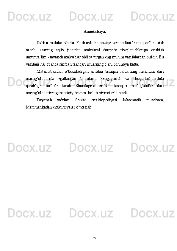 Annotatsiya:
Ushbu malaka ishida :  Yosh avlodni hozirgi zamon fani bilan qurollantirish
orqali   ularning   aqliy   jihatdan   maksimal   darajada   rivojlanishlariga   erishish
umumta’lim - tayanch maktablar oldida turgan eng muhim vazifalardan biridir. Bu
vazifani hal etishda sinfdan tashqari ishlarning o’rni benihoya katta.
Matematikadan   o’tkaziladigan   sinfdan   tashqari   ishlarning   mazmuni   dars
mashg’ulotlarida   egallangan   bilimlarni   kengaytirish   va   chuqurlashtirishda
qaratilgan   bo’lishi   kerak.   Shundagina   sinfdan   tashqari   mashg’ulotlar   dars
mashg’ulotlarining mantiqiy davomi bo’lib xizmat qila oladi.
Tayanch   so’zlar :   Sonlar   ensiklopediyasi,   Matematik   musobaqa,
Matematikadan ekskursiyalar o’tkazish.
22 