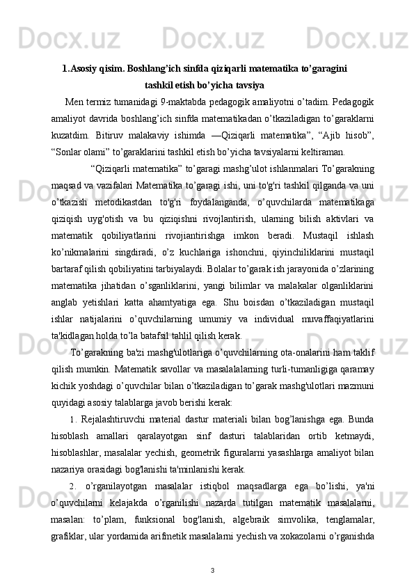 1.Asosiy qisim. Boshlang’ich sinfda qiziqarli matematika to’garagini
tashkil etish bo’yicha tavsiya
Men termiz tumanidagi 9-maktabda pedagogik amaliyotni o’tadim. Pedagogik
amaliyot davrida boshlang’ich sinfda matematikadan o’tkaziladigan to’garaklarni
kuzatdim.   Bitiruv   malakaviy   ishimda   —Qiziqarli   matematika”,   “Ajib   hisob”,
“Sonlar olami” to’garaklarini tashkil etish bo’yicha tavsiyalarni keltiraman.
“Qiziqarli matematika” to’garagi mashg’ulot ishlanmalari To’garakning
maqsad va vazifalari Matematika to’garagi ishi, uni to'g'ri tashkil qilganda va uni
o’tkazish   metodikastdan   to'g'ri   foydalanganda,   o’quvchilarda   matematikaga
qiziqish   uyg'otish   va   bu   qiziqishni   rivojlantirish,   ularning   bilish   aktivlari   va
matematik   qobiliyatlarini   rivojiantirishga   imkon   beradi.   Mustaqil   ishlash
ko’nikmalarini   singdiradi,   o’z   kuchlariga   ishonchni,   qiyinchiliklarini   mustaqil
bartaraf qilish qobiliyatini tarbiyalaydi. Bolalar to’garak ish jarayonida o’zlarining
matematika   jihatidan   o’sganliklarini,   yangi   bilimlar   va   malakalar   olganliklarini
anglab   yetishlari   katta   ahamtyatiga   ega.   Shu   boisdan   o’tkaziladigan   mustaqil
ishlar   natijalarini   o’quvchilarning   umumiy   va   individual   muvaffaqiyatlarini
ta'kidlagan holda to’la batafsil tahlil qilish kerak. 
To’garakning ba'zi mashg'ulotlariga o’quvchilarning ota-onalarini ham taklif
qilish mumkin. Matematik savollar  va masalalalarning turli-tumanligiga qaramay
kichik yoshdagi o’quvchilar bilan o’tkaziladigan to’garak mashg'ulotlari mazmuni
quyidagi asosiy talablarga javob berishi kerak:
1. Rejalashtiruvchi   material   dastur   materiali   bilan   bog’lanishga   ega.   Bunda
hisoblash   amallari   qaralayotgan   sinf   dasturi   talablaridan   ortib   ketmaydi,
hisoblashlar,  masalalar   yechish,  geometrik figuralarni   yasashlarga  amaliyot   bilan
nazariya orasidagi bog'lanishi ta'minlanishi kerak.
2. o’rganilayotgan   masalalar   istiqbol   maqsadlarga   ega   bo’lishi,   ya'ni
o’quvchilarni   kelajakda   o’rganilishi   nazarda   tutilgan   matematik   masalalarni,
masalan:   to’plam,   funksional   bog'lanish,   algebraik   simvolika,   tenglamalar,
grafiklar, ular yordamida arifmetik masalalarni yechish va xokazolarni o’rganishda
3 