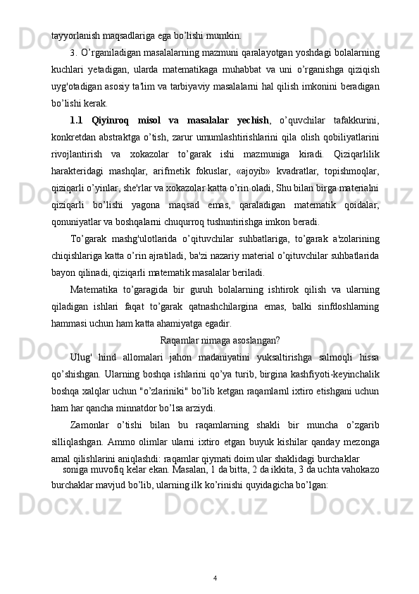 tayyorlanish maqsadlariga ega bo’lishi mumkin.
3. O’rganiladigan masalalarning mazmuni qaralayotgan yoshdagi bolalarning
kuchlari   yetadigan,   ularda   matematikaga   muhabbat   va   uni   o’rganishga   qiziqish
uyg'otadigan asosiy ta'lim va tarbiyaviy masalalarni hal qilish imkonini beradigan
bo’lishi kerak.
1.1   Qiyinroq   misol   va   masalalar   yechish ,   o’quvchilar   tafakkurini,
konkretdan   abstraktga   o’tish,   zarur   umumlashtirishlarini   qila   olish   qobiliyatlarini
rivojlantirish   va   xokazolar   to’garak   ishi   mazmuniga   kiradi.   Qiziqarlilik
harakteridagi   mashqlar,   arifmetik   fokuslar,   «ajoyib»   kvadratlar,   topishmoqlar,
qiziqarli o’yinlar, she'rlar va xokazolar katta o’rin oladi, Shu bilan birga materialni
qiziqarli   bo’lishi   yagona   maqsad   emas,   qaraladigan   matematik   qoidalar,
qonuniyatlar va boshqalarni chuqurroq tushuntirishga imkon beradi.
To’garak   mashg'ulotlarida   o’qituvchilar   suhbatlariga,   to’garak   a'zolarining
chiqishlariga katta o’rin ajratiladi, ba'zi nazariy material o’qituvchilar suhbatlarida
bayon qilinadi, qiziqarli matematik masalalar beriladi.
Matematika   to’garagida   bir   guruh   bolalarning   ishtirok   qilish   va   ularning
qiladigan   ishlari   faqat   to’garak   qatnashchilargina   emas,   balki   sinfdoshlarning
hammasi uchun ham katta ahamiyatga egadir.
Raqamlar nimaga asoslangan?
Ulug'   hind   allomalari   jahon   madaniyatini   yuksaltirishga   salmoqli   hissa
qo’shishgan. Ularning boshqa ishlarini qo’ya turib, birgina kashfiyoti-keyinchalik
boshqa xalqlar uchun "o’zlariniki" bo’lib ketgan raqamlarnl ixtiro etishgani uchun
ham har qancha minnatdor bo’lsa arziydi.
Zamonlar   o’tishi   bilan   bu   raqamlarning   shakli   bir   muncha   o’zgarib
silliqlashgan.   Ammo   olimlar   ularni   ixtiro   etgan   buyuk   kishilar   qanday   mezonga
amal qilishlarini aniqlashdi: raqamlar qiymati doim ular shaklidagi burchaklar
soniga muvofiq kelar ekan. Masalan, 1 da bitta, 2 da ikkita, 3 da uchta vahokazo
burchaklar mavjud bo’lib, ularning ilk ko’rinishi quyidagicha bo’lgan:
4 