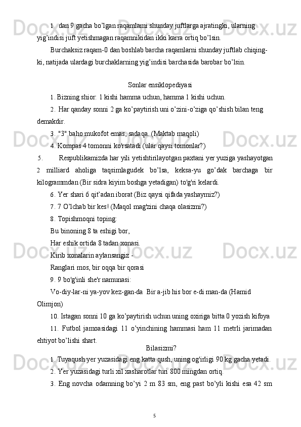 1 dan 9 gacha bo’lgan raqamlami shunday juftlarga ajratingki, ularning 
yig’indisi juft yetishmagan raqamnikidan ikki karra ortiq bo’lsin.
Burchaksiz raqam-0 dan boshlab barcha raqamlarni shunday juftlab chiqing- 
ki, natijada ulardagi burchaklarning yig’indisi barchasida barobar bo’lsin.
Sonlar ensiklopediyasi
1. Bizning shior: 1 kishi hamma uchun, hamma 1 kishi uchun.
2. Har qanday sonni 2 ga ko’paytirish uni o’zini-o’ziga qo’shish bilan teng 
demakdir.
3. "3" baho mukofot emas, sadaqa. (Maktab maqoli)
4. Kompas 4 tomonni ko'rsatadi (ular qaysi tomonlar?)
5. Respublikamizda har yili yetishtirilayotgan paxtani yer yuziga yashayotgan
2 milliard   aholiga   taqsimlagudek   bo’lsa,   keksa-yu   go’dak   barchaga   bir
kilogrammdan (Bir sidra kiyim boshga yetadigan) to'g'ri kelardi.
6. Yer shari 6 qit’adan iborat (Biz qaysi qifada yashaymiz?)
7. 7 O’lchab bir kes! (Maqol mag'zini chaqa olasizmi?)
8. Topishmoqni toping:
Bu binoning 8 ta eshigi bor,
Har eshik ortida 8 tadan xonasi.
Kirib xonalarin aylansangiz -
Ranglari mos, bir oqqa bir qorasi
9. 9 bo'g'inli she'r namunasi:
Vo-diy-lar-ni ya-yov kez-gan-da    Bir a-jib his bor e-di man-da (Hamid 
Olimjon)
10. Istagan sonni 10 ga ko’paytirish uchun uning oxiriga bitta 0 yozish kifoya
11. Futbol   jamoasidagi   11   o’yinchining   hammasi   ham   11   metrli   jarimadan
ehtiyot bo’lishi shart.
Bilasizmi?
1. Tuyaqush yer yuzasidagi eng katta qush, uning og'irligi 90 kg gacha yetadi.
2. Yer yuzasidagi turli xil xasharotlar turi 800 mingdan ortiq.
3. Eng   novcha   odamning  bo’yi   2   m   83   sm,  eng   past   bo’yli   kishi   esa   42   sm
5 