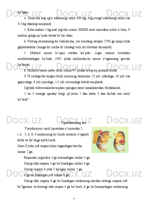 bo’lgan.
4. Xozircha eng og'ir odamning vazni 404 kg, eng yengil odamning vazni esa
9,5 kg ekanligi aniqlandi.
5. Bitta asalari 1 kg asal yig'ishi uchun 300000 metr masofani uchib o’tishi, 9
million gulga qo’nishi kerak bo’lar ekan.
6. Filolog olimlarning ko’rsatishicha, yer yuzidagi xalqlar 2796 ga yaqin tilda
gaplashadilar (bunga bir necha til ichidagi turli xil shevalar kirmaydi).
7. Millard   minut   to’qqiz   asrdan   ko’pdir.   Agar   eramiz   boshidan
xisoblashadigan   bo’lsak,   1902   yilda   milliardinchi   minut   o’tganining   guvohi
bo’lamiz.
8. Milliard marta nafas olish uchun 95 yildan ortiqroq yashash kerak.
9.70 yoshgacha kirgan kishi umrining taxminan 23 yili uxlashga, 18 yili esa
gapirishga, 6 yili yeyishga, 1,5 yili yuvinishga ketish aniqlandi.
Og'zaki viktorinalarda taqdim qilingan xazil masalalaridan foydalanish:
2 va   3   orasiga   qanday   belgi   qo’yilsa   2   dan   katta   3   dan   kichik   son   xosil
bo’ladi? 
Tipratikanning siri
Yumshoqvoy ismli tipratikan o’rmondan 2,
1,4, 5, 6, 8, 9 sonlarining bo’linish sirlarini o’rganib
keldi va do’stiga aytib berdi:
Oxiri 0 yoki juft raqam bilan tugaydigan barcha
sonlar 2 ga;
Raqamlar yig'indisi 3 ga bolinadigan sonlar 3 ga;
Oxirgi ikki raqami 4 ga bo’linadigan sonlar 4 ga;
Oxirgi raqami 0 yoki 5 bo’lgan sonlar 5 ga;
3 ga bo’lihadigan juft sonlar 6 ga;
Oxirgi ikki raqami 8 ga bo’linadigan sonlarning ulardan oldingi raqami juft
bo’lganlari va keyingi ikki raqam 4 ga bo’linib, 8 ga bo’linmaydigan sonlarning
6 