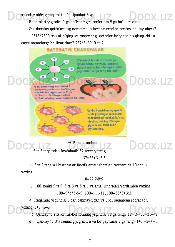 shunday oldingi raqami toq bo’lganlari 8 ga;
Raqamlari yiglndisi 9 ga bo’linadigan sonlar esa 9 ga bo’linar ekan.
Siz shunday qoidalarning nechtasini bilasiz va amalda qanday qo’llay olasiz?
1234567890 sonini  o’qing va yuqoridagi qoidalar bo’yicha aniqlang-chi, u
qaysi raqamlarga bo’linar ekan?  9876543210 chi?
                                             Arifmetik   jumboq
1. 5 ta 3 raqamdan foydalanib 37 sonni yozing.
37=33+3+3:3,
2. 5 ta 9 raqamli bilan va arifmetik amai ishoralari yordamida 10 sonini 
yozing.
10=99:9-9:9.
3. 100 sonini 5 ta 5, 5 ta 3 va 5 ta 1 va amal ishoralari yordamida yozing.
100=5*6*5-5-5; 100=111-11; 100=33*3+3:3.
4. Raqamlar yig'indisi 3 dan oshmaydigan va 3 xil raqamdan iborat son 
yozing, 0+1+2=3.
5. Qanday to’rtta ketma-ket sonning yigindisi 78 ga teng? 18+19+20+21=78.
6. Qanday to’rtta sonning yig’indisi va ko’paytmasi 8 ga teng? 1+1 +2+4=1 
7 