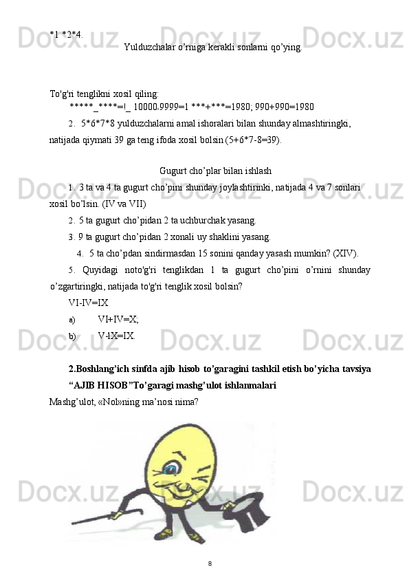 *1 *2*4.
Yulduzchalar o’rniga kerakli sonlarni qo’ying.
To'g'ri tenglikni xosil qiling:
*****_****=!_ 10000
- 9999=1 ***+***=1980; 990+990=1980
2. 5*6*7*8 yulduzchalarni amal ishoralari bilan shunday almashtiringki, 
natijada qiymati 39 ga teng ifoda xosil bolsin (5+6*7-8=39).
Gugurt cho’plar bilan ishlash
1. 3 ta va 4 ta gugurt cho’pini shunday joylashtirinki, natijada 4 va 7 sonlari 
xosil bo’lsin. (IV va VII)
2. 5 ta gugurt cho’pidan 2 ta uchburchak yasang.
3. 9 ta gugurt cho’pidan 2 xonali uy shaklini yasang.
4. 5 ta cho’pdan sindirmasdan 15 sonini qanday yasash mumkin?  (XIV).
5. Quyidagi   noto ' g ' ri   tenglikdan   1   ta   gugurt   cho ’ pini   o ’ rnini   shunday
o ’ zgartiringki ,  natijada   to ' g ' ri   tenglik   xosil   bolsin ?
VI-IV=IX
a) VI+IV=X;
b) V-lX=IX.
2. Boshlang ’ ich   sinfda   ajib   hisob   to ’ garagini   tashkil   etish   bo ’ yicha   tavsiya
“ AJIB   HISOB ” To ’ garagi   mashg ’ ulot   ishlanmalari
Mashg’ulot, «Nol»ning ma’nosi nima?
8 