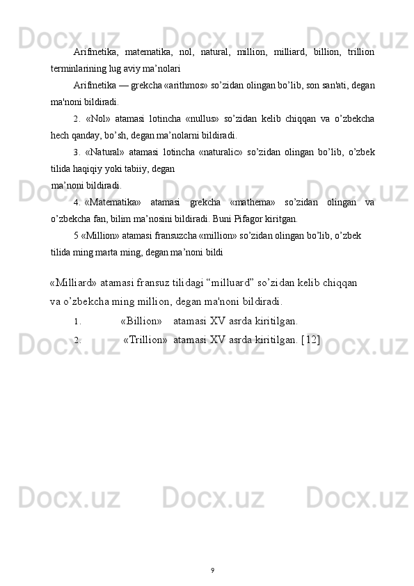 Arifmetika,   matematika,   nol,   natural,   million,   milliard,   billion,   trillion
terminlarining lug aviy ma’nolari
Arifmetika — grekcha «arithmos» so’zidan olingan bo’lib, son san'ati, degan
ma'noni bildiradi.
2. «Nol»   atamasi   lotincha   «nullus»   so’zidan   kelib   chiqqan   va   o’zbekcha
hech qanday, bo’sh, degan ma’nolarni bildiradi.
3. «Natural»   atamasi   lotincha   «naturalic»   so’zidan   olingan   bo’lib,   o’zbek
tilida haqiqiy yoki tabiiy, degan
ma’noni bildiradi.
4. «Matematika»   atamasi   grekcha   «mathema»   so’zidan   olingan   va
o’zbekcha fan, bilim ma’nosini bildiradi. Buni   Pifagor   kiritgan .
5 «Million» atamasi fransuzcha «million» so’zidan olingan bo’lib, o’zbek 
tilida ming marta ming, degan ma’noni bildi 
«Milliard» atamasi fransuz tilidagi “milluard” so’zidan kelib chiqqan 
va o’zbekcha ming million, degan ma'noni bildiradi.
1. «Billion» atamasi XV asrda kiritilgan.
2. «Trillion» atamasi XV asrda kiritilgan.  [12]
9 
