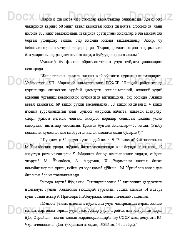 “Ҳарбий   хизматга   бир   пайтлар   қамалганлар   олинмасди.   Ҳозир   ҳар
чақириқда   қарийб   50   минг   аввал   қамалган   йигит   хизматга   олинмоқда,   яъни
йилига 100 минг қамоқхонада «тажриба орттирган» йигитлар, кеча мактабдан
борган   ўсмирлар   ёнида,   бир   қисмда   хизмат   қилмоқдалар.   Ахир,   бу
бебошликларни   келтириб   чиқаради-да!   Тезроқ,   қамалганларни   чақирмаслик
ёки уларни алоҳида қисм қилиш ҳақида буйруқ чиқариш лозим.“
Муаллиф   бу   фактни   ойдинлаштириш   учун   қуйдаги   далилларни
келтиради:
“Жиноятчилик   авжига   чиққан   жой   кўпинча   қурилиш   қисмларидир.
Ўзбекистон   КП   Марказий   комитетининг   РСФСР   Шарқий   районларида
қурилишда   ишлаётган   ҳарбий   қисмдаги   социал-маиший,   ахлоқий-руҳий
аҳволни   ўрганиш   комиссияси   хулосасида   айтилишича,   бир   қисмда   73киши
аввал   қамалган,   69   киши   руҳий   касалланган,   30   киши   нашаванд,   4   киши
ичмаса   туролмайдиган   экан!   Бунинг   жабрини,   албатта,   нимжон   аскарлар,
спорт   ўрнига   кетмон   чопган,   заҳарли   дорилар   сепилган   далада   ўсган
камқувват   йигитлар   чекишади.   Қисмда   бундай   йигитлар—60   киши.   (Ушбу
комиссия хулосаси ҳам матбуотда эълон қилинса яхши бўларди!).”
“Шу қисмда 30 август куни оддий аскар В. Рачинский ўзбекистонлик
М.Ўринбоевни   уради,   шўрлик   йигит   касалхонада   жон   беради.   Аввалроқ,   19
августда   рота   командири   Е.   Миронов   бошқа   аскарларнинг   олдида,   сафдан
чиқариб   М.   Ўринбоев,   А.   Адҳамов,   Ҳ.   Раҳимовни   калтак   билан
намойишкорона урган, кейин уч кун қамаб қўйган... М. Ўринбоев аввал ҳам
бир неча бор калтакланган эди.
Қисмда   тартиб   йўқ   экан.   Текшириш   куни   30   кишининг   қаердалиги
номаълум   бўлган.   Комиссия   текшириб   турганда,   бошқа   қисмда   14   ноябрь
куни оддий аскар Р. Прискарь Н.Абдураҳмоновни пичоқлаб ташлаган.
«Менинг ўғлим давлатни қўриқлаш учун чақирилиши керак, хандақ
қазиш, картошка териш учун  эмас  Аскар учун  стройбатдан  ҳақоратли нарса
йўқ. Стройбат - погон таққан мардикорликдир!»–Бу СССР халқ депутати Ю.
Черниченконинг сўзи. («Красная звезда», 1989йил, 14-ноябрь).” 