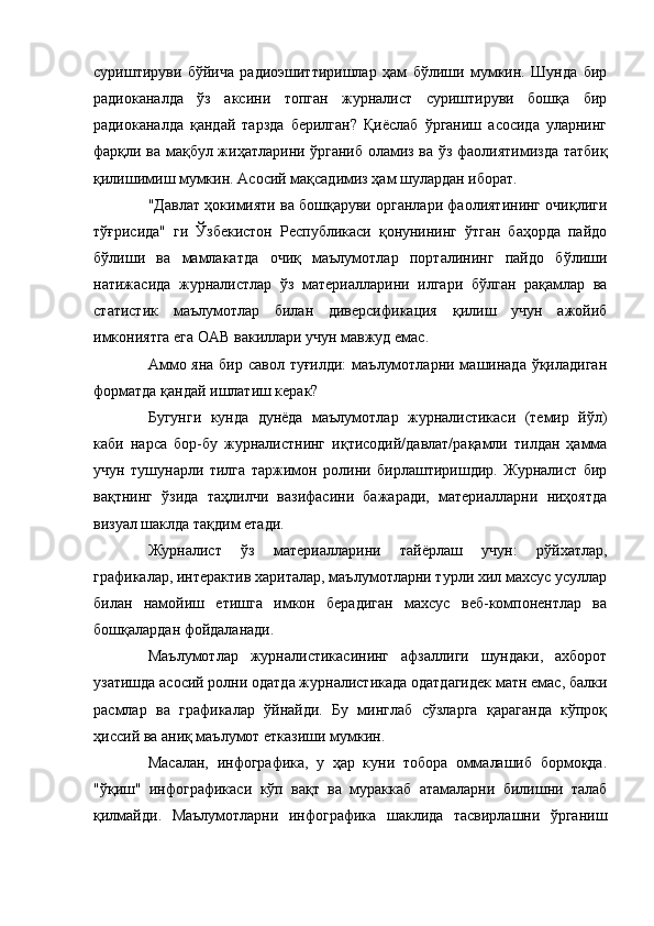 суриштируви   бўйича   радиоэшиттиришлар   ҳам   бўлиши   мумкин.   Шунда   бир
радиоканалда   ўз   аксини   топган   журналист   суриштируви   бошқа   бир
радиоканалда   қандай   тарзда   берилган?   Қиёслаб   ўрганиш   асосида   уларнинг
фарқли ва мақбул жиҳатларини ўрганиб оламиз ва ўз фаолиятимизда татбиқ
қилишимиш мумкин. Асосий мақсадимиз ҳам шулардан иборат.
"Давлат ҳокимияти ва бошқаруви органлари фаолиятининг очиқлиги
тўғрисида"   ги   Ўзбекистон   Республикаси   қонунининг   ўтган   баҳорда   пайдо
бўлиши   ва   мамлакатда   очиқ   маълумотлар   порталининг   пайдо   бўлиши
натижасида   журналистлар   ўз   материалларини   илгари   бўлган   рақамлар   ва
статистик   маълумотлар   билан   диверсификация   қилиш   учун   ажойиб
имкониятга ега ОАВ вакиллари учун мавжуд емас.
Аммо яна бир савол туғилди:  маълумотларни машинада ўқиладиган
форматда қандай ишлатиш керак?
Бугунги   кунда   дунёда   маълумотлар   журналистикаси   (темир   йўл)
каби   нарса   бор-бу   журналистнинг   иқтисодий/давлат/рақамли   тилдан   ҳамма
учун   тушунарли   тилга   таржимон   ролини   бирлаштиришдир.   Журналист   бир
вақтнинг   ўзида   таҳлилчи   вазифасини   бажаради,   материалларни   ниҳоятда
визуал шаклда тақдим етади.
Журналист   ўз   материалларини   тайёрлаш   учун:   рўйхатлар,
графикалар, интерактив хариталар, маълумотларни турли хил махсус усуллар
билан   намойиш   етишга   имкон   берадиган   махсус   веб-компонентлар   ва
бошқалардан фойдаланади.
Маълумотлар   журналистикасининг   афзаллиги   шундаки,   ахборот
узатишда асосий ролни одатда журналистикада одатдагидек матн емас, балки
расмлар   ва   графикалар   ўйнайди.   Бу   минглаб   сўзларга   қараганда   кўпроқ
ҳиссий ва аниқ маълумот етказиши мумкин.
Масалан,   инфографика,   у   ҳар   куни   тобора   оммалашиб   бормоқда.
"ўқиш"   инфографикаси   кўп   вақт   ва   мураккаб   атамаларни   билишни   талаб
қилмайди.   Маълумотларни   инфографика   шаклида   тасвирлашни   ўрганиш