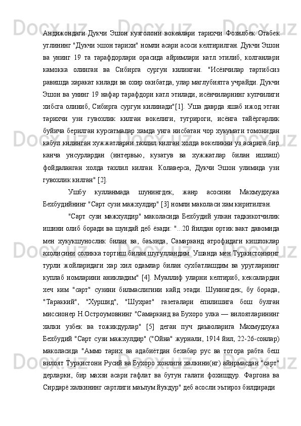 Андижондаги   Дукчи   Эшон   кузголони   вокеалари   тарихчи   Фозилбек   Отабек
углининг "Дукчи эшон тарихи" номли асари асоси келтирилган. Дукчи Эшон
ва   унинг   19   та   тарафдорлари   орасида   айримлари   катл   этилиб,   колганлари
камокка   олинган   ва   Сибирга   сургун   килинган.   "Исёнчилар   тартибсиз
равишда харакат килади ва охир окибатда, улар маглубиятга учрайди. Дукчи
Эшон ва унинг 19 нафар тарафдори катл этилади, исёнчиларнинг купчилиги
хибсга   олиниб,   Сибирга   сургун   килинади"[1].   Уша   даврда   яшаб   ижод   этган
тарихчи   узи   гувохлик   килган   вокелиги,   тугрироги,   исёнга   тайёргарлик
буйича берилган курсатмалар хамда унга нисбатан чор хукумати томонидан
кабул килинган хужжатларни тахлил килган холда вокеликни уз асарига бир
канча   унсурлардан   (интервью,   кузатув   ва   хужжатлар   билан   ишлаш)
фойдаланган   холда   тахлил   килган.   Колаверса,   Дукчи   Эшон   улимида   узи
гувохлик килган" [2].
Ушбу   кулланмада   шунингдек,   жанр   асосини   Махмудхужа
Бехбудийнинг "Сарт сузи мажхулдир" [3] номли маколаси хам киритилган.
"Сарт   сузи   мажхулдир"   маколасида   Бехбудий   улкан   тадкикотчилик
ишини олиб боради ва шундай деб ёзади: "...20 йилдан ортик вакт давомида
мен   хукукшунослик   билан   ва,   баъзида,   Самарканд   атрофидаги   кишлоклар
ахолисини соликка тортиш билан шугулландим. Ушанда мен Туркистоннинг
турли   жойларидаги   хар   хил   одамлар   билан   сухбатлашдим   ва   уругларнинг
куплаб   номларини   аникладим"   [4].   Муаллиф   уларни   келтириб,   кексалардан
хеч   ким   "сарт"   сузини   билмаслигини   кайд   этади.   Шунингдек,   бу   борада,
"Тараккий",   "Хуршид",   "Шухрат"   газеталари   ёпилишига   бош   булган
миссионер Н.Остроумовнинг "Самарканд ва Бухоро улка — вилоятларининг
халки   узбек   ва   тожикдурлар"   [5]   деган   пуч   даъволарига   Махмудхужа
Бехбудий "Сарт сузи мажхулдир" ("Ойна" журнали, 1914 йил, 22-26-сонлар)
маколасида   "Аммо   тарих   ва   адабиётдан   бехабар   рус   ва   тотора   рабта   беш
вилоят Туркистони Русий ва Бухоро хонлиги халкини(нг) айирмасдан "сарт"
дерларки,   бир   махзи   асари   гафлат   ва   бутун   галати   фохишдур.   Фаргона   ва
Сирдарё халкининг сартлиги маълум йукдур" деб асосли эътироз билдиради 