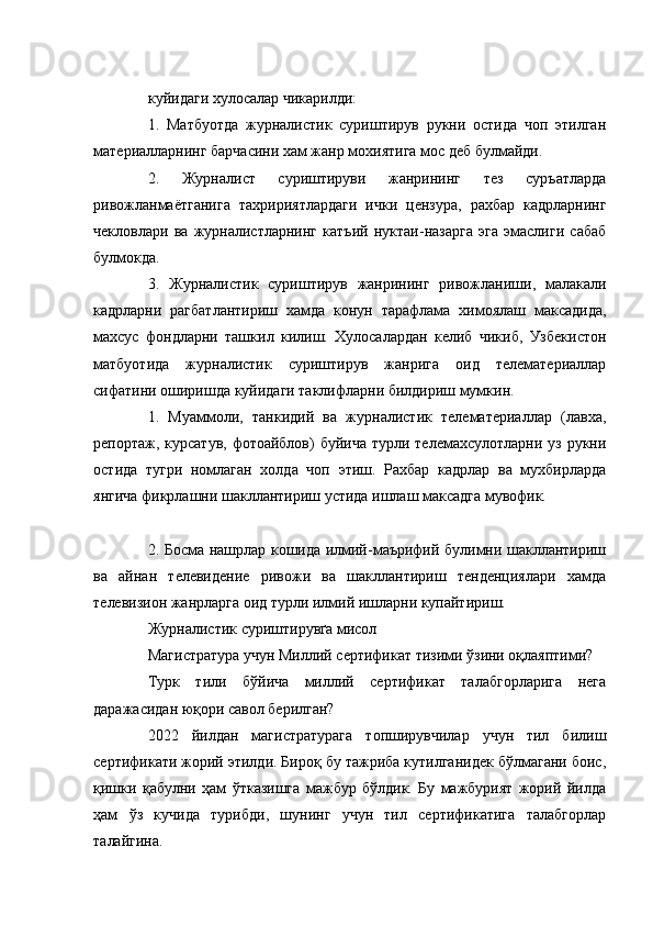 куйидаги хулосалар чикарилди:
1.   Матбуотда   журналистик   суриштирув   рукни   остида   чоп   этилган
материалларнинг барчасини хам жанр мохиятига мос деб булмайди.
2.   Журналист   суриштируви   жанрининг   тез   суръатларда
ривожланмаётганига   тахририятлардаги   ички   цензура,   рахбар   кадрларнинг
чекловлари   ва   журналистларнинг   катъий   нуктаи-назарга   эга   эмаслиги   сабаб
булмокда.
3.   Журналистик   суриштирув   жанрининг   ривожланиши,   малакали
кадрларни   рагбатлантириш   хамда   конун   тарафлама   химоялаш   максадида,
махсус   фондларни   ташкил   килиш.   Хулосалардан   келиб   чикиб,   Узбекистон
матбуотида   журналистик   суриштирув   жанрига   оид   телематериаллар
сифатини оширишда куйидаги таклифларни билдириш мумкин.
1.   Муаммоли,   танкидий   ва   журналистик   телематериаллар   (лавха,
репортаж, курсатув,  фотоайблов)  буйича  турли телемахсулотларни уз рукни
остида   тугри   номлаган   холда   чоп   этиш.   Рахбар   кадрлар   ва   мухбирларда
янгича фикрлашни шакллантириш устида ишлаш максадга мувофик.
2. Босма нашрлар кошида илмий-маърифий булимни шакллантириш
ва   айнан   телевидение   ривожи   ва   шакллантириш   тенденциялари   хамда
телевизион жанрларга оид турли илмий ишларни купайтириш.
Журналистик суриштирувґа мисол
Магистратура учун Миллий сертификат тизими ўзини оқлаяптими?
Турк   тили   бўйича   миллий   сертификат   талабгорларига   нега
даражасидан юқори савол берилган?
2022   йилдан   магистратурага   топширувчилар   учун   тил   билиш
сертификати жорий этилди. Бироқ бу тажриба кутилганидек бўлмагани боис,
қишки   қабулни   ҳам   ўтказишга   мажбур   бўлдик.   Бу   мажбурият   жорий   йилда
ҳам   ўз   кучида   турибди,   шунинг   учун   тил   сертификатига   талабгорлар
талайгина.  