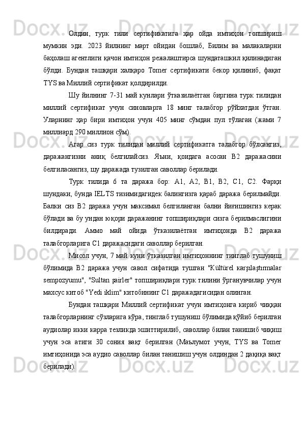 Олдин,   турк   тили   сертификатига   ҳар   ойда   имтиҳон   топшириш
мумкин   эди.   2023   йилнинг   март   ойидан   бошлаб,   Билим   ва   малакаларни
баҳолаш агентлиги қачон имтиҳон режалаштирса шундаташкил қилинадиган
бўлди.   Бундан   ташқари   халқаро   Tomer   сертификати   бекор   қилиниб,   фақат
TYS ва Миллий сертификат қолдирилди. 
Шу   йилнинг   7-31   май   кунлари   ўтказилаётган   биргина   турк   тилидан
миллий   сертификат   учун   синовларга   18   минг   талабгор   рўйхатдан   ўтган.
Уларнинг   ҳар   бири   имтиҳон   учун   405   минг   сўмдан   пул   тўлаган   (жами   7
миллиард 290 миллион сўм).
Агар   сиз   турк   тилидан   миллий   сертификатга   талабгор   бўлсангиз,
даражангизни   аниқ   белгилайсиз.   Яъни,   қоидага   асосан   B2   даражасини
белгиласангиз, шу даражада тузилган саволлар берилади. 
Турк   тилида   6   та   даража   бор:   А1,   А2,   B1,   B2,   C1,   C2.   Фарқи
шундаки, бунда IELTS тизимидагидек балингизга қараб даража берилмайди.
Балки   сиз   B2   даража   учун   максимал   белгиланган   бални   йиғишингиз   керак
бўлади ва бу ундан юқори даражанинг топшириқлари сизга берилмаслигини
билдиради.   Аммо   май   ойида   ўтказилаётган   имтиҳонда   B2   даража
талабгорларига C1 даражасидаги саволлар берилган. 
Мисол учун, 7 май куни ўтказилган имтиҳоннинг тинглаб тушуниш
бўлимида   B2   даража   учун   савол   сифатида   тушган   "Кültürel   каrşılaştırmаlаr
sеmpоzyumu", "Sultan şairler" топшириқлари турк тилини ўрганувчилар учун
махсус китоб "Yedi iklim" китобининг C1 даражадагисидан олинган.
Бундан   ташқари   Миллий   сертификат   учун   имтиҳонга   кириб   чиққан
талабгорларнинг сўзларига кўра, тинглаб тушуниш бўлимида қўйиб берилган
аудиолар икки карра тезликда эшиттирилиб, саволлар билан танишиб чиқиш
учун   эса   атиги   30   сония   вақт   берилган   (Маълумот   учун,   TYS   ва   Тоmer
имтиҳонида эса аудио саволлар билан танишиш учун олдиндан 2 дақиқа вақт
берилади). 