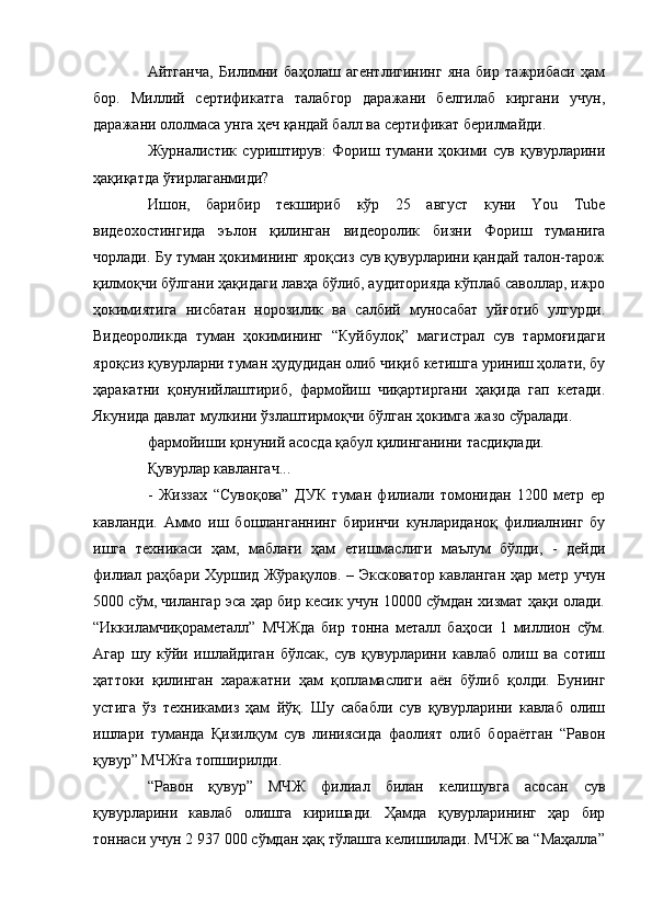 Айтганча,   Билимни   баҳолаш   агентлигининг   яна   бир   тажрибаси   ҳам
бор.   Миллий   сертификатга   талабгор   даражани   белгилаб   киргани   учун,
даражани ололмаса унга ҳеч қандай балл ва сертификат берилмайди.
Журналистик   суриштирув:   Фориш   тумани   ҳокими   сув   қувурларини
ҳақиқатда ўғирлаганмиди?
Ишон,   барибир   текшириб   кўр   25   август   куни   You   Tube
видеохостингида   эълон   қилинган   видеоролик   бизни   Фориш   туманига
чорлади. Бу туман ҳокимининг яроқсиз сув қувурларини қандай талон-тарож
қилмоқчи бўлгани ҳақидаги лавҳа бўлиб, аудиторияда кўплаб саволлар, ижро
ҳокимиятига   нисбатан   норозилик   ва   салбий   муносабат   уйғотиб   улгурди.
Видеороликда   туман   ҳокимининг   “Куйбулоқ”   магистрал   сув   тармоғидаги
яроқсиз қувурларни туман ҳудудидан олиб чиқиб кетишга уриниш ҳолати, бу
ҳаракатни   қонунийлаштириб,   фармойиш   чиқартиргани   ҳақида   гап   кетади.
Якунида давлат мулкини ўзлаштирмоқчи бўлган ҳокимга жазо сўралади.
фармойиши қонуний асосда қабул қилинганини тасдиқлади.
Қувурлар кавлангач... 
-   Жиззах   “Сувоқова”   ДУК   туман   филиали   томонидан   1200   метр   ер
кавланди.   Аммо   иш   бошланганнинг   биринчи   кунлариданоқ   филиалнинг   бу
ишга   техникаси   ҳам,   маблағи   ҳам   етишмаслиги   маълум   бўлди,   -   дейди
филиал раҳбари Хуршид Жўрақулов. – Эксковатор кавланган ҳар метр учун
5000 сўм, чилангар эса ҳар бир кесик учун 10000 сўмдан хизмат ҳақи олади.
“Иккиламчиқораметалл”   МЧЖда   бир   тонна   металл   баҳоси   1   миллион   сўм.
Агар   шу   кўйи   ишлайдиган   бўлсак,   сув   қувурларини   кавлаб   олиш   ва   сотиш
ҳаттоки   қилинган   харажатни   ҳам   қопламаслиги   аён   бўлиб   қолди.   Бунинг
устига   ўз   техникамиз   ҳам   йўқ.   Шу   сабабли   сув   қувурларини   кавлаб   олиш
ишлари   туманда   Қизилқум   сув   линиясида   фаолият   олиб   бораётган   “Равон
қувур” МЧЖга топширилди.
“Равон   қувур”   МЧЖ   филиал   билан   келишувга   асосан   сув
қувурларини   кавлаб   олишга   киришади.   Ҳамда   қувурларининг   ҳар   бир
тоннаси учун 2 937 000 сўмдан ҳақ тўлашга келишилади. МЧЖ ва “Маҳалла” 