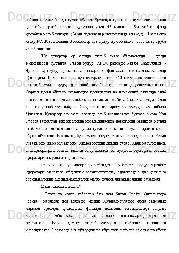 хайрия   жамоат   фонди   туман   бўлими   ўртасида   тузилган   шартномага   биноан
дастлабки   қазиб   олинган   қувурлар   учун   45   миллион   сўм   маблағ   фонд
ҳисобига келиб тушади. (Барча ҳужжатлар таҳририятда мавжуд). Шу пайтга
қадар МЧЖ  томонидан 3 километр сув қувурлари қазилиб,  1500 метр труба
кесиб олинган.
Шу   қувурлар   ер   остида   чириб   кетса   бўлмасмиди,   -   дейди
жиғибийрон   бўлганча   “Равон   қувур”   МЧЖ   раҳбари   Ўктам   Саъдуллаев.   -
Яроқсиз сув қувурларига ишлаб чиқаришда фойдаланиш мақсадида харидор
бўлгандим.   Қазиб   олинган   сув   қувурларининг   510   метри   юк   машинасига
ортилиб,   туман   ҳудудидан   олиб   чиқиб   кетилаётганида   департаментнинг
Фориш   туман   бўлими   томонидан   тўхтатилган   ва   ноқонуний   равишда   олиб
чиқиб кетилаяпти дея автомобилларни сақлаш жойида бир неча кундан бери
асоссиз   ушлаб   турилибди.   Очиқчасига   тадбиркорлик   ҳуқуқларим   паймол
бўлаяпти.   Қувурлар   юк   хати   асосида   олиб   кетилаётган   бўлган.   Аммо   You
Tubeда  тарқалган  видеороликда юк машинасида  ноқонуний равишда металл
олиб   чиқиб   кетилаётгани   ва   бунда   туман   ҳокимининг   қўли   борлиги   очиқ-
ойдин   айтилган.   Менимча,   бу   кимларнингдир   ғаразли   ниятдаги   иши.   Аммо
ўртада мен жабр кўраяпман. Ҳимоя қилинишимни сўраб, Халқ қабулхонаси,
тадбиркорларни   ҳимоя   қилиш   қабулхонаси   ва   ҳуқуқни   муҳофаза   қилиш
идораларига мурожаат қилганман.
кераклигига   шу   видеоролик   исботдек.   Шу   боис   то   ҳуқуқ-тартибот
идоралари   масалага   ойдинлик   киритмагунича,   одамлардан   ҳис-ҳаяжонга
берилмасликни, шошма-шошарлик билан хулоса чиқармасликни сўрайман.
Медиасаводхонмисиз?
-   Ёлғон   ва   сохта   хабарлар   бир   ном   билан   “фейк”   (инглизчада
“сохта”)   хабарлар   дея   аталади,   -дейди   Журналистларни   қайта   тайёрлаш
маркази   тренери,   филология   фанлари   номзоди,   медиаэксперт   Наргис
Қосимова.   –   Фейк   хабарлар   асосан   интернет   кенгликларида   жуда   тез
тарақалади.   Чунки   одамлар   салбий   мазмундаги   ахборотга   ишонишга
мойилдирлар. Натижада энг кўп ўқилган, кўрилган фейклар секин-аста гўёки