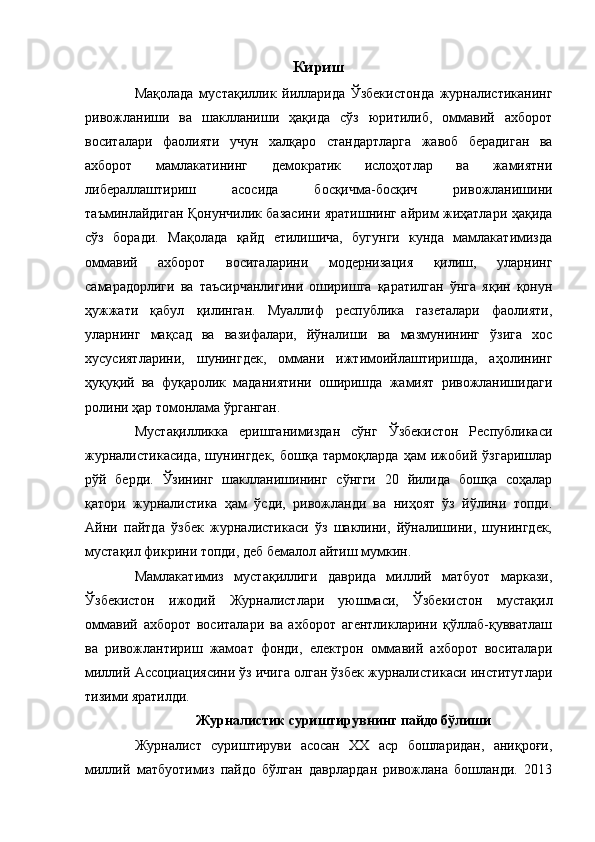 Кириш
Мақолада   мустақиллик   йилларида   Ўзбекистонда   журналистиканинг
ривожланиши   ва   шаклланиши   ҳақида   сўз   юритилиб,   оммавий   ахборот
воситалари   фаолияти   учун   халқаро   стандартларга   жавоб   берадиган   ва
ахборот   мамлакатининг   демократик   ислоҳотлар   ва   жамиятни
либераллаштириш   асосида   босқичма-босқич   ривожланишини
таъминлайдиган Қонунчилик базасини яратишнинг айрим жиҳатлари ҳақида
сўз   боради.   Мақолада   қайд   етилишича,   бугунги   кунда   мамлакатимизда
оммавий   ахборот   воситаларини   модернизация   қилиш,   уларнинг
самарадорлиги   ва   таъсирчанлигини   оширишга   қаратилган   ўнга   яқин   қонун
ҳужжати   қабул   қилинган.   Муаллиф   республика   газеталари   фаолияти,
уларнинг   мақсад   ва   вазифалари,   йўналиши   ва   мазмунининг   ўзига   хос
хусусиятларини,   шунингдек,   оммани   ижтимоийлаштиришда,   аҳолининг
ҳуқуқий   ва   фуқаролик   маданиятини   оширишда   жамият   ривожланишидаги
ролини ҳар томонлама ўрганган.
Мустақилликка   еришганимиздан   сўнг   Ўзбекистон   Республикаси
журналистикасида,   шунингдек,   бошқа   тармоқларда   ҳам   ижобий   ўзгаришлар
рўй   берди.   Ўзининг   шаклланишининг   сўнгги   20   йилида   бошқа   соҳалар
қатори   журналистика   ҳам   ўсди,   ривожланди   ва   ниҳоят   ўз   йўлини   топди.
Айни   пайтда   ўзбек   журналистикаси   ўз   шаклини,   йўналишини,   шунингдек,
мустақил фикрини топди, деб бемалол айтиш мумкин.
Мамлакатимиз   мустақиллиги   даврида   миллий   матбуот   маркази,
Ўзбекистон   ижодий   Журналистлари   уюшмаси,   Ўзбекистон   мустақил
оммавий   ахборот   воситалари   ва   ахборот   агентликларини   қўллаб-қувватлаш
ва   ривожлантириш   жамоат   фонди,   електрон   оммавий   ахборот   воситалари
миллий Ассоциациясини ўз ичига олган ўзбек журналистикаси институтлари
тизими яратилди.
Журналистик суриштирувнинг пайдо бўлиши
Журналист   суриштируви   асосан   ХХ   аср   бошларидан,   аниқроғи,
миллий   матбуотимиз   пайдо   бўлган   даврлардан   ривожлана   бошланди.   2013