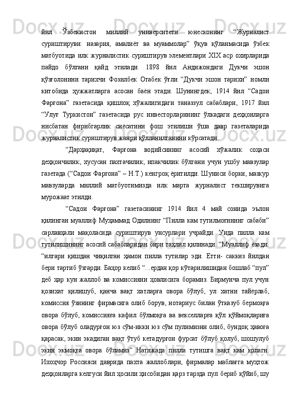 йил   Ўзбекистон   миллий   университети   юнесконинг   “Журналист
суриштируви:   назария,   амалиёт   ва   муаммолар”   ўқув   қўланмасида   ўзбек
матбуотида   илк   журналистик   суриштирув   элементлари   XIX   аср   охирларида
пайдо   бўлгани   қайд   этилади.   1898   йил   Андижондаги   Дукчи   эшон
қўзғолонини   тарихчи   Фозилбек   Отабек   ўғли   “Дукчи   эшон   тарихи”   номли
китобида   ҳужжатларга   асосан   баён   этади.   Шунингдек,   1914   йил   “Садои
Фарғона”   газетасида   қишлоқ   хўжалигидаги   таназзул   сабаблари,   1917   йил
“Улуғ   Туркистон”   газетасида   рус   инвесторларининг   ўлкадаги   деҳқонларга
нисбатан   фирибгарлик   сиёсатини   фош   этилиши   ўша   давр   газеталарида
журналистик суриштирув жанри қўлланилганини кўрсатади.
“Дарҳақиқат,   Фарғона   водийсининг   асосий   хўжалик   соҳаси
деҳқончилик,   хусусан   пахтачилик,   ипакчилик   бўлгани   учун   ушбу   мавзулар
газетада (“Садои Фарғона” – Н.Т.) кенгроқ ёритилди. Шуниси борки, мазкур
мавзуларда   миллий   матбуотимизда   илк   марта   журналист   текширувига
мурожаат этилди.
“Садои   Фарғона”   газетасининг   1914   йил   4   май   сонида   эълон
қилинган муаллиф Муҳаммад Одилнинг “Пилла кам тутилмоғининг сабаби”
сарлавҳали   мақоласида   суриштирув   унсурлари   учрайди.   Унда   пилла   кам
тутилишининг асосий сабабларидан бири таҳлил қилинади. “Муаллиф ёзади:
“илгари   қишдан   чиқилган   ҳамон   пилла   тутилар   эди.   Етти-   саккиз   йилдан
бери тартиб ўзгарди. Баҳор келиб “...ердан қор кўтарилишидан бошлаб “пул”
деб   ҳар   кун   жаллоб   ва   комиссияни   ҳовлисига   борамиз.   Бирмунча   пул   учун
қозихат   қилишуб,   қанча   вақт   хатларға   овора   бўлуб,   ул   хатни   тайёрлаб,
комиссия   ўзининг   фирмасига   олиб   борув,   нотариус   билан   ўтказуб   бермоқға
овора   бўлуб,   комиссияға   кафил   бўлмоқға   ва   векселларға   қўл   қўймоқлариға
овора бўлуб оладурғон юз сўм-икки юз сўм пулимизни олиб, бундоқ ҳавоға
қарасак,   экин   экадиган   вақт   ўтуб   кетадурғон   фурсат   бўлуб   қолуб,   шошулуб
экин   экмоқға   овора   бўламиз”   Натижада   пилла   тутишга   вақт   кам   қолагн.
Ихоҳчор   Россияси   даврида   пахта   жаллоблари,   фирмалар   маблағга   муҳтож
деҳқонларга келгуси йил ҳосили ҳисобидан қарз тарзда пул бериб қўйиб, шу 