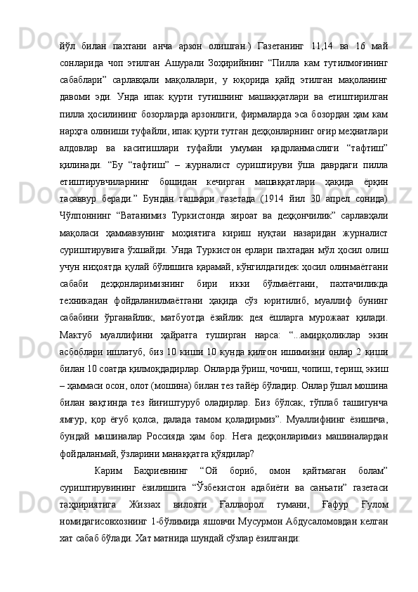 йўл   билан   пахтани   анча   арзон   олишган.)   Газетанинг   11,14   ва   16   май
сонларида   чоп   этилган   Ашурали   Зоҳирийнинг   “Пилла   кам   тутилмоғининг
сабаблари”   сарлавҳали   мақолалари,   у   юқорида   қайд   этилган   мақоланинг
давоми   эди.   Унда   ипак   қурти   тутишнинг   машаққатлари   ва   етиштирилган
пилла   ҳосилининг   бозорларда   арзонлиги,   фирмаларда   эса   бозордан   ҳам   кам
нарҳга олиниши туфайли, ипак қурти тутган деҳқонларнинг оғир меҳнатлари
алдовлар   ва   каситишлари   туфайли   умуман   қадрланмаслиги   “тафтиш”
қилинади.   “Бу   “тафтиш”   –   журналист   суриштируви   ўша   даврдаги   пилла
етиштирувчиларнинг   бошидан   кечирган   машаққатлари   ҳақида   ёрқин
тасаввур   беради.”   Бундан   ташқари   газетада   (1914   йил   30   апрел   сонида)
Чўлпоннинг   “Ватанимиз   Туркистонда   зироат   ва   деҳқончилик”   сарлавҳали
мақоласи   ҳаммавзунинг   моҳиятига   кириш   нуқтаи   назаридан   журналист
суриштирувига  ўхшайди.  Унда   Туркистон   ерлари  пахтадан  мўл  ҳосил  олиш
учун ниҳоятда қулай бўлишига қарамай, кўнгилдагидек ҳосил олинмаётгани
сабаби   деҳқонларимизнинг   бири   икки   бўлмаётгани,   пахтачиликда
техникадан   фойдаланилмаётгани   ҳақида   сўз   юритилиб,   муаллиф   бунинг
сабабини   ўрганайлик,   матбуотда   ёзайлик   дея   ёшларга   мурожаат   қилади.
Мактуб   муаллифини   ҳайратга   туширган   нарса:   “...амирқоликлар   экин
асбоблари   ишлатуб,   биз   10   киши   10   кунда   қилғон   ишимизни   онлар   2   киши
билан 10 соатда қилмоқдадирлар. Онларда ўриш, чочиш, чопиш, териш, экиш
– ҳаммаси осон, олот (мошина) билан тез тайёр бўладир. Онлар ўшал мошина
билан   вақтинда   тез   йиғиштуруб   оладирлар.   Биз   бўлсак,   тўплаб   ташигунча
ямғур,   қор   ёғуб   қолса,   далада   тамом   қоладирмиз”.   Муаллифнинг   ёзишича,
бундай   машиналар   Россияда   ҳам   бор.   Нега   деҳқонларимиз   машиналардан
фойдаланмай, ўзларини манаққатга қўядилар?
Карим   Баҳриевнинг   “Ой   бориб,   омон   қайтмаган   болам”
суриштирувининг   ёзилишига   “Ўзбекистон   адабиёти   ва   санъати”   газетаси
таҳририятига   Жиззах   вилояти   Ғаллаорол   тумани,   Ғафур   Ғулом
номидагисовхознинг  1-бўлимида яшовчи Мусурмон Абдусаломовдан келган
хат сабаб бўлади. Хат матнида шундай сўзлар ёзилганди: 