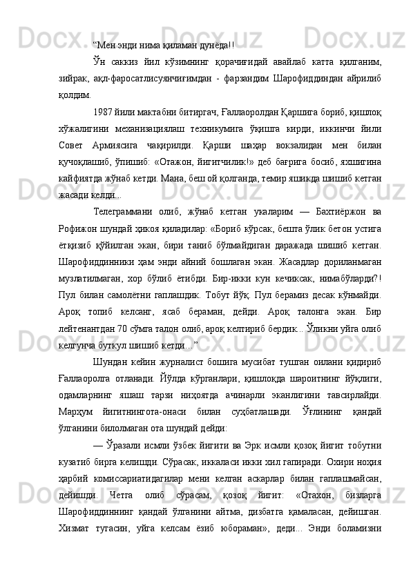 “Мен энди нима қиламан дунёда!!
Ўн   саккиз   йил   кўзимнинг   қорачиғидай   авайлаб   катта   қилганим,
зийрак,   ақл-фаросатлисуянчиғимдан   -   фарзандим   Шарофиддиндан   айрилиб
қолдим.
1987 йили мактабни битиргач, Ғаллаоролдан Қаршига бориб, қишлоқ
хўжалигини   механизациялаш   техникумига   ўқишга   кирди,   иккинчи   йили
Совет   Армиясига   чақирилди.   Қарши   шаҳар   вокзалидан   мен   билан
қучоқлашиб,   ўпишиб:   «Отажон,   йигитчилик!»   деб   бағрига   босиб,   яхшигина
кайфиятда жўнаб кетди. Мана, беш ой қолганда, темир яшикда шишиб кетган
жасади келди...
Телеграммани   олиб,   жўнаб   кетган   укаларим   —   Бахтиёржон   ва
Рофижон шундай ҳикоя қиладилар: «Бориб кўрсак, бешта ўлик бетон устига
ётқизиб   қўйилган   экан,   бири   таниб   бўлмайдиган   даражада   шишиб   кетган.
Шарофиддинники   ҳам   энди   айний   бошлаган   экан.   Жасадлар   дориланмаган
музлатилмаган,   хор   бўлиб   ётибди.   Бир-икки   кун   кечиксак,   нимабўларди?!
Пул   билан   самолётни   гаплашдик.   Тобут   йўқ.   Пул   берамиз   десак   кўнмайди.
Ароқ   топиб   келсанг,   ясаб   бераман,   дейди.   Ароқ   талонга   экан.   Бир
лейтенантдан 70 сўмга талон олиб, ароқ келтириб бердик... Ўликни уйга олиб
келгунча буткул шишиб кетди…”
Шундан   кейин   журналист   бошига   мусибат   тушган   оилани   қидириб
Ғаллаоролга   отланади.   Йўлда   кўрганлари,   қишлоқда   шароитнинг   йўқлиги,
одамларнинг   яшаш   тарзи   ниҳоятда   ачинарли   эканлигини   тавсирлайди.
Марҳум   йигитнингота-онаси   билан   суҳбатлашади.   Ўғлининг   қандай
ўлганини билолмаган ота шундай дейди:
—   Ўразали   исмли   ўзбек   йигити   ва   Эрк   исмли   қозоқ   йигит   тобутни
кузатиб бирга келишди. Сўрасак, иккаласи икки хил гапиради. Охири ноҳия
ҳарбий   комиссариатидагилар   мени   келган   аскарлар   билан   гаплашмайсан,
дейишди.   Четга   олиб   сўрасам,   қозоқ   йигит:   «Отахон,   бизларга
Шарофиддиннинг   қандай   ўлганини   айтма,   дизбатга   қамаласан,   дейишган.
Хизмат   тугасин,   уйга   келсам   ёзиб   юбораман»,   деди...   Энди   боламизни 