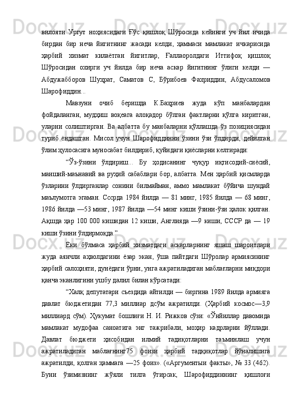 вилояти   Ургут   ноҳиясидаги   Ғўс   қишлоқ   Шўросида   кейинги   уч   йил   ичида
бирдан   бир   неча   йигитнинг   жасади   келди,   ҳаммаси   мамлакат   ичкарисида
ҳарбий   хизмат   килаётган   йигитлар,   Ғаллаоролдаги   Иттифоқ   қишлоқ
Шўросидан   охирги   уч   йилда   бир   неча   аскар   йигитнинг   ўлиги   келди   —
Абдужабборов   Шуҳрат,   Саматов   С,   Бўрибоев   Фахриддин,   Абдусаломов
Шарофиддин...
Мавзуни   очиб   беришда   К.Баҳриев   жуда   кўп   манбалардан
фойдаланган,   мудҳиш   воқеага   алоқадор   бўлган   фактларни   қўлга   киритган,
уларни   солиштирган.   Ва   албатта   бу   манбаларни   қўллашда   ўз   позициясидан
туриб   ёндашган.   Мисол   учун   Шарофиддинни   ўзини   ўзи   ўлдирди,   дейилган
ўлим ҳулосасига муносабат билдириб, қуйидаги қиёсларни келтиради:
“Ўз-ўзини   ўлдириш...   Бу   ҳодисанинг   чуқур   иқтисодий-сиёсий,
маиший-маънавий   ва   руҳий   сабаблари   бор,   албатта.   Мен   ҳарбий   қисмларда
ўзларини   ўлдирганлар   сонини   билмайман,   аммо   мамлакат   бўйича   шундай
маълумотга   эгаман.   Сссрда   1984   йилда   —   81   минг,   1985   йилда   —   68   минг,
1986 йилда —53 минг, 1987 йилда —54 минг киши ўзини-ўзи ҳалок қилган.
Ақшда   ҳар   100   000   кишидан   12   киши,   Англияда   —9   киши,   СССР   да   —   19
киши ўзини ўлдирмоқда.”
Ёки   бўлмаса   ҳарбий   хизматдаги   аскарларнинг   яшаш   шароитлари
жуда   аянчли   аҳволдагини   ёзар   экан,   ўша   пайтдаги   Шўролар   армиясининг
ҳарбий салоҳияти, дунёдаги ўрни, унга ажратиладиган маблағларни миқдори
қанча эканлигини ушбу далил билан кўрсатади:
“Халқ депутатари съездида  айтилди — биргина 1989 йилда армияга
давлат   бюджетидан   77,3   миллиар   дсўм   ажратилди.   (Ҳарбий   космос—3,9
миллиард   сўм).   Ҳукумат   бошлиғи   Н.   И.   Рижков   сўзи:   «Ўнйиллар   давомида
мамлакат   мудофаа   саноатига   энг   тажрибали,   моҳир   кадрларни   йўллади.
Давлат   бюджети   ҳисобидан   илмий   тадиқотларни   таъминлаш   учун
ажратиладиган   маблағнинг75   фоизи   ҳарбий   тадқиқотлар   йўналишига
ажратилди,   қолган   ҳаммага   —25   фоиз».   («Аргументыи   факты»,   №   33   (462).
Буни   ўзимизнинг   жўяли   тилга   ўгирсак,   Шарофиддиннинг   қишлоғи 