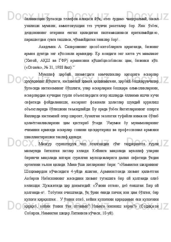 биланноҳия   ўртасида   телефон   алоқаси   йўқ,   «тез   ёрдам»   чақиролмай,   касал
узилиши   мумкин;   аммотовушдан   тез   учувчи   ракеталар   бор.   Яна:   ўзбек,
деҳқонининг   оғирини   енгил   қиладиган   пахтамашинаси   яратилмайди-ю,
парашютдан сувга ташласа, чўкмайдиган танклар бор!..
Академик   А.   Сахаровнинг   ҳисоб-китобларига   қараганда,   бизнинг
армия   дунёда   энг   кўпсонли   армиядир.   Ер   юзидаги   энг   катта   уч   мамлакат
(Хитой,   АҚШ   ва   ГФР)   армиясини   қўшибҳисобласак   ҳам,   бизники   кўп.
(«Огонёк», № 31, 1988 йил).”
Муаллиф   ҳарбий   хизматдаги   камчиликлар   қаторига   аскарлар
ҳуқуқининг йўқлиги, ижтимоий ҳимоя қилинмагани, ҳарбий бошқарувчилар
ўртасида   интизомнинг   бўшлиги,   улар   аскарларни   бошқара   олмасликларини,
аскарлардан кучидан турли объектлардаги оғир ишларда ёлланма ишчи кучи
сифатида   фойдаланиши,   аксарият   фожиали   ҳолатлар   шундай   қурилиш
объектларида бўлишини таъкидлайди. Бу орада ўзбек йигитларининг охирги
йилларда ижтимоий оғир шароит, бузилган экология туфайли нимжон бўлиб
қолаётганликларини   ҳам   қистириб   ўтади.   Умуман   бу   муаммоларнинг
ечимини   армияда   аскарлар   сонини   қисқартириш   ва   профессионал   армияни
шакллантиришни таклиф қилади.
Мазкур   суриштирув   чоп   этилгандан   сўнг   таҳририятга   турли
мазмунда   битилган   хатлар   келади.   Кейинга   мақолада   муаллиф   уларни
биринчи   мақолада   илгари   сурилган   мулоҳазаларига   далил   сифатида   ўндан
ортиғини эълон қилади. Мана ўша хатларнинг бири: “«Наманган шаҳрининг
Шоҳимардон   кўчасидаги   4-уйда   яшаган,   Арманистонда   хизмат   қилаётган
Акбаров   Набихоннинг   жасадини   хизмат   тугашига   бир   ой   қолганда   олиб
келишди.   Ҳужжатида   ҳар   доимгидай:   «Ўзини   отган»,   деб   ёзишган.   Бир   ой
қолганда-я!..   Тобутни   очишганда,   ўқ   ўрни  ёнида   пичоқ   изи   ҳам   бўлган,   бир
қулоғи  қирқилган...  У  ўзини  отиб,   кейин  қулоғини   қирққанми  ёки  қулоғини
қирқиб,   кейин   ўзини   ўзи   отганми?   Нимага   инониш   керак?»   (Содиқжон
Собиров, Наманган шаҳар Литвинов кўчаси, 10-уй). 