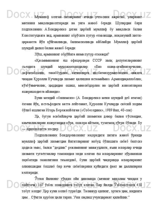 Муаллиф   келган   хатларнинг   ичида   учтасини   ажратиб,   уларнинг
матнини   мақоладакелтиради   ва   унга   жавоб   беради.   Шулардан   бири
подпоковник   А.Бондаренко   деган   ҳарбий   муаллиф   бу   мақоласи   билан
Конституцияга зид, армиянинг обрўсига путур етказишда, ноқонуний хатти-
ҳаракатга   йўл   қўйганликда,   билимсизликда   айблайди.   Муаллиф   ҳарбий
шундай далил билан жавоб беради:
Хўш, армиянинг обрўйига нима путур етказади?
«Қисмимизнинг   ёш   офицерлари   СССР   халқ   депутатларининг
съездига   шундай   мурожаатқилдилар:   «Биз   ошна-оғайнигарчилик,
сафсатабозлик,   такаббурлик,   кичикларга   нисбатанҳурматсизлик   авжига
чиққан Қуролли Кучларда хизмат қилишни истамаймиз. Армиядақаллоблик,
кўзбўямачилик,   ҳаддидан   ошиш,   мансабдорлик   ва   ҳарбий   жиноятларни
яширишодатга айланди».
Буни   мендай   «билимсиз»   (А.   Бондаренко   мени   шундай   деб   атаган)
ёзгани   йўқ,   истеъфодаги   катта   лейтенант,   Қуролли   Кучларда   сиёсий   ходим
бўлиб ишлаган Игорь Бережнойёзган («Собеседник», 1989 йил, 40-сон)
Ҳа,   бугун   асабийларча   ҳарбий   хизматни   девор   билан   тўсгандан,
камчиликларни яширгандан кўра, ошкора айтмоқ, тузатмоқ тўғри бўлади. Бу
— одилсиёсатга хосдир.
Подполковник   Бондоренконинг   юқоридаги   хатига   жавоб   ўрнида
муаллиф   ҳарбий   хизматдан   йигитларнинг   нобуд   бўлишига   сабаб   бахтсиз
ҳодиса эмас, балки “дедлик” режимининг мавжудлиги, яъни аскарлар ичида
хизмати   тугаётганлар   томонидан   энди   келган   ёш   аскарларнинг   хўрланиши
оқибатида   эканлигини   таъкидлаб,   буни   ҳарбий   чақириққа   аскарларнинг
олинишидан   бошлаб   бир   неча   сабабларини   қуйидаги   факт   ва   даллиларни
келтиради.
Ўтган   йилнинг   тўққиз   ойи   давомида   (менинг   мақолам   чиққан   у
пайтгача)   167   ўзбек   хонадонига   тобут   келган.   Бир   йилда   Ўзбекистонга   430
тобут келди! Ҳар куни келиб турибди. Тасаввур қилинг, эртага ҳам, индинга
ҳам... Сўнгги қурбон ҳали тирик. Уни сақлаш учунҳаракат қилайлик.” 