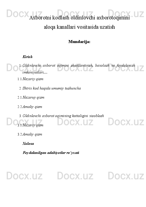 Axborotni kodlash oldinlovchi axborotoqimini
aloqa kanallari vositasida uzatish
 
Mundarija:
 
Kirish 
1. Oldinlovchi   axborot   oqimini   shakllantirish,   baxolash   va   foydalanish
imkoniyatlari.... 
1.1 Nazariy qism 
2. Shtrix kod haqida umumiy tushuncha 
2.1 Nazaruy qism 
2.2 Amaliy qism 
3. Oldinlovchi axborot oqimining kattaligini xisoblash 
3.1 Nazariy qism 
3.2 Amaliy qism 
Xulosa 
Foydalanilgan adabiyotlar ro’yxati 
 
  