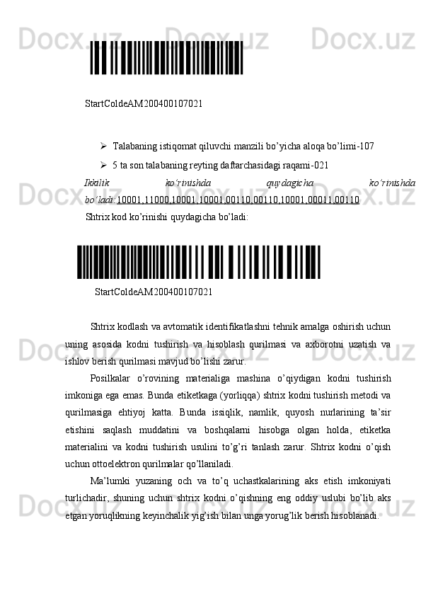  
StartColdeAM200400107021 
 
 Talabaning istiqomat qiluvchi manzili bo’yicha aloqa bo’limi-107  
 5 ta son talabaning reyting daftarchasidagi raqami-021 
Ikkilik  ko’rinishda  quydagicha  ko’rinishda 
bo’ladi: 10001,11000,10001,10001,00110,00110,10001,00011,00110
Shtrix kod ko’rinishi quydagicha bo’ladi: 
 
    StartColdeAM200400107021 
 
Shtrix kodlash va avtomatik identifikatlashni tehnik amalga oshirish uchun
uning   asosida   kodni   tushirish   va   hisoblash   qurilmasi   va   axborotni   uzatish   va
ishlov berish qurilmasi mavjud bo’lishi zarur. 
Posilkalar   o’rovining   materialiga   mashina   o’qiydigan   kodni   tushirish
imkoniga ega emas. Bunda etiketkaga (yorliqqa) shtrix kodni tushirish metodi va
qurilmasiga   ehtiyoj   katta.   Bunda   issiqlik,   namlik,   quyosh   nurlarining   ta’sir
etishini   saqlash   muddatini   va   boshqalarni   hisobga   olgan   holda,   etiketka
materialini   va   kodni   tushirish   usulini   to’g’ri   tanlash   zarur.   Shtrix   kodni   o’qish
uchun ottoelektron qurilmalar qo’llaniladi. 
Ma’lumki   yuzaning   och   va   to’q   uchastkalarining   aks   etish   imkoniyati
turlichadir,   shuning   uchun   shtrix   kodni   o’qishning   eng   oddiy   uslubi   bo’lib   aks
etgan yoruqlikning keyinchalik yig’ish bilan unga yorug’lik berish hisoblanadi. 
 
  