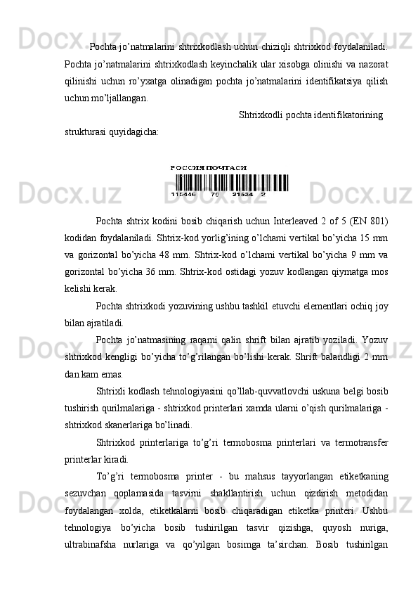 Pochta jo’natmalarini shtrixkodlash uchun chiziqli shtrixkod foydalaniladi.
Pochta   jo’natmalarini   shtrixkodlash   keyinchalik   ular   xisobga   olinishi   va   nazorat
qilinishi   uchun   ro’yxatga   olinadigan   pochta   jo’natmalarini   identifikatsiya   qilish
uchun mo’ljallangan. 
  Shtrixkodli pochta identifikatorining 
strukturasi quyidagicha: 
 
 
Pochta   shtrix   kodini   bosib   chiqarish   uchun   Interleaved   2   of   5   (EN   801)
kodidan foydalaniladi. Shtrix-kod yorlig’ining o’lchami vertikal bo’yicha 15 mm
va   gorizontal   bo’yicha   48   mm.   Shtrix-kod   o’lchami   vertikal   bo’yicha   9   mm   va
gorizontal  bo’yicha 36 mm. Shtrix-kod ostidagi  yozuv kodlangan qiymatga mos
kelishi kerak. 
Pochta shtrixkodi yozuvining ushbu tashkil etuvchi elementlari ochiq joy
bilan ajratiladi. 
Pochta   jo’natmasining   raqami   qalin   shrift   bilan   ajratib   yoziladi.   Yozuv
shtrixkod  kengligi   bo’yicha   to’g’rilangan   bo’lishi   kerak.   Shrift   balandligi   2  mm
dan kam emas. 
Shtrixli kodlash tehnologiyasini  qo’llab-quvvatlovchi uskuna belgi  bosib
tushirish qurilmalariga - shtrixkod printerlari xamda ularni o’qish qurilmalariga -
shtrixkod skanerlariga bo’linadi. 
Shtrixkod   printerlariga   to’g’ri   termobosma   printerlari   va   termotransfer
printerlar kiradi. 
To’g’ri   termobosma   printer   -   bu   mahsus   tayyorlangan   etiketkaning
sezuvchan   qoplamasida   tasvirni   shakllantirish   uchun   qizdirish   metodidan
foydalangan   xolda,   etiketkalarni   bosib   chiqaradigan   etiketka   printeri.   Ushbu
tehnologiya   bo’yicha   bosib   tushirilgan   tasvir   qizishga,   quyosh   nuriga,
ultrabinafsha   nurlariga   va   qo’yilgan   bosimga   ta’sirchan.   Bosib   tushirilgan
 
  